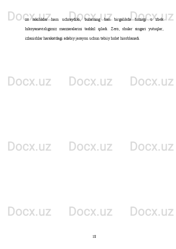 zo rakiliklar   ham   uchraydiki,   bularning   bari   birgalikda   hozirgi   o zbek 
hikoyanavisligimiz   manzaralarini   tashkil   qiladi.   Zero,   shular   singari   yutuqlar,
izlanishlar harakatdagi adabiy jarayon uchun tabiiy holat hisoblanadi.        
18 