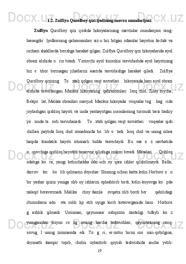 1.2. Zulfiya Qurolboy qizi ijodining mavzu mundarijasi.
      Zulfiya   Qurolboy   qizi   ijodida   hikoyalarining   mavzular   mundarijasi   rang-
barangdir.   Ijodkorning   qahramonlari   siz-u   biz   bilgan   odamlar   hayotini   kichik   va
ixcham shakllarda berishga harakat qilgan. Zulfiya Qurolboy qizi hikoyalarida ayol
obrazi  alohida o rin tutadi. Yozuvchi  ayol timsolini  tasvirlashda ayol  hayotining
biz   e tibor   bermagan   jihatlarini   asarida   tasvirlashga   harakat   qiladi.     Zulfiya	

Qurolboy qizining  To xtab qolgan vaqt suvratlari  hikoyasida ham ayol obrazi	
  
alohida   tasvirlangan.   Mazkur   hikoyaning     qahramonlari     Isoq   chol,   Zilay   biycha,
Bekpo lat, Malika obrazlari mavjud. Mazkur hikoyada   voqealar tog  bag rida	
  
joylashgan  qishloq   hayoti   va  unda  yashayotgan  insonlarning  turmush   tarsi  badiiy
yo sinda   ta sirli   tasvirlanadi.   To xtab   qolgan   vaqt   suvratlari   voqealar   qish	
    
chillasi   paytida   Isoq   chol   xonadonida   bo lib   o tadi.   Isoq   chol   va   uning   oilasi	
 
haqida   kundalik   hayoti   ishonarli   holda   tasvirlaydi.   Bu   esa   o z   navbatida	

o quvchiga qishloq hayotini tasavvur qilishiga imkon beradi. Masalan:   Qishloq	
 
odatiga   ko ra,   yangi   kelinchakka   ikki-uch   oy   qora   ishlar   qildirilmaydi.   Balki,	

darrov  kir  bo lib qolmasin deyishar. Shuning uchun katta kelin Norbuvi o n	
   
bir  yashar  qizini yoniga olib uy ishlarini  eplashtirib turdi, kelin-kuyovga ko pda	

xalaqit beravermadi. Malika  choy damla  ovqatni olib borib ber  qabilidagi	
  
iltimoslarni   ado     eta   solib   lip   etib   uyiga   kirib   ketaverganida   ham     Norbuvi
g ashlik   qilmadi.   Umuman,   qaynonasi   oshqozon   xastaligi   tufayli   ko z	
 
yumganidan   buyon   ro zg orning   barcha   tashvishlari,   qaynotasining   issiq-	
 
sovug I   uning   zimmasida   edi.   To g ri,   er-xotin   biron   mo min-qobilgina,	
   
diyonatli   kampir   topib,   cholni   uylantirib   qoyish   tashvishida   ancha   yelib-
19 