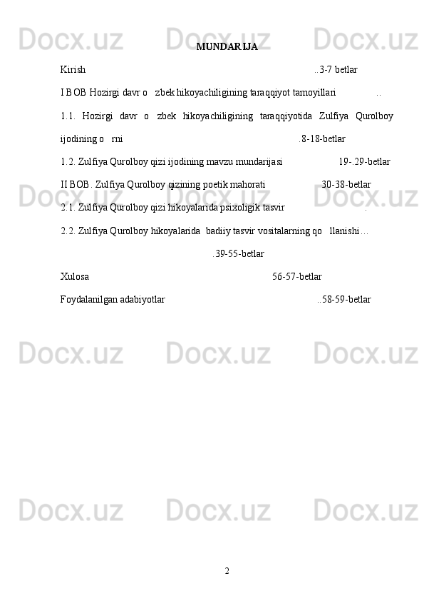 MUNDARIJA
Kirish   ..3-7 betlar
I BOB Hozirgi davr o zbek hikoyachiligining taraqqiyot tamoyillari ..	
 
1.1.   Hozirgi   davr   o zbek   hikoyachiligining   taraqqiyotida   Zulfiya   Qurolboy

ijodining o rni .8-18-betlar	
 
1.2. Zulfiya Qurolboy qizi ijodining mavzu mundarijasi 19-.29-betlar	

II BOB. Zulfiya Qurolboy qizining poetik mahorati 30-38-betlar	

2.1. Zulfiya Qurolboy qizi hikoyalarida psixoligik tasvir .	

2.2. Zulfiya Qurolboy hikoyalarida  badiiy tasvir vositalarning qo llanishi…	
 
.39-55-betlar	

Xulosa 56-57-betlar	

Foydalanilgan adabiyotlar ..58-59-betlar	

2 