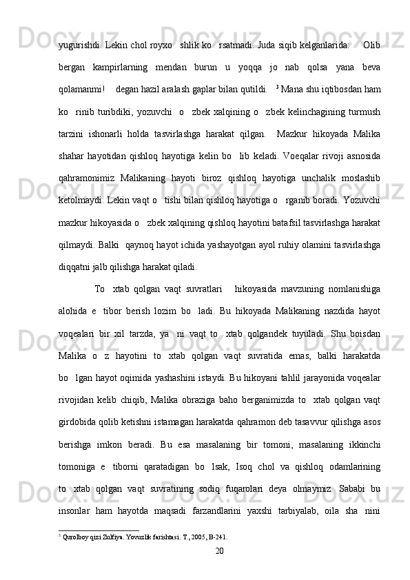 yugurishdi. Lekin chol royxo shlik ko rsatmadi. Juda siqib kelganlarida:   Olib  
bergan   kampirlarning   mendan   burun   u   yoqqa   jo nab   qolsa   yana   beva	

qolamanmi!  degan hazil aralash gaplar bilan qutildi.	
  3
 Mana shu iqtibosdan ham
ko rinib   turibdiki,   yozuvchi     o zbek   xalqining   o zbek   kelinchagining   turmush	
  
tarzini   ishonarli   holda   tasvirlashga   harakat   qilgan.     Mazkur   hikoyada   Malika
shahar   hayotidan   qishloq   hayotiga   kelin   bo lib   keladi.   Voeqalar   rivoji   asnosida	

qahramonimiz   Malikaning   hayoti   biroz   qishloq   hayotiga   unchalik   moslashib
ketolmaydi. Lekin vaqt o tishi bilan qishloq hayotiga o rganib boradi. Yozuvchi	
 
mazkur hikoyasida o zbek xalqining qishloq hayotini batafsil tasvirlashga harakat	

qilmaydi. Balki   qaynoq hayot ichida yashayotgan ayol ruhiy olamini tasvirlashga
diqqatni jalb qilishga harakat qiladi. 
            To xtab   qolgan   vaqt   suvratlari   hikoyasida   mavzuning   nomlanishiga	
  
alohida   e tibor   berish   lozim   bo ladi.   Bu   hikoyada   Malikaning   nazdida   hayot	
 
voqealari   bir   xil   tarzda,   ya ni   vaqt   to xtab   qolgandek   tuyuladi.   Shu   boisdan	
 
Malika   o z   hayotini   to xtab   qolgan   vaqt   suvratida   emas,   balki   harakatda	
 
bo lgan hayot oqimida yashashini istaydi. Bu hikoyani tahlil jarayonida voqealar	

rivojidan   kelib   chiqib,   Malika   obraziga   baho   berganimizda   to xtab   qolgan   vaqt	

girdobida qolib ketishni istamagan harakatda qahramon deb tasavvur qilishga asos
berishga   imkon   beradi.   Bu   esa   masalaning   bir   tomoni,   masalaning   ikkinchi
tomoniga   e tiborni   qaratadigan   bo lsak,   Isoq   chol   va   qishloq   odamlarining	
 
to xtab   qolgan   vaqt   suvratining   sodiq   fuqarolari   deya   olmaymiz.   Sababi   bu	

insonlar   ham   hayotda   maqsadi   farzandlarini   yaxshi   tarbiyalab,   oila   sha nini	

3
 Qurolboy qizi Zulfiya. Yovuzlik farishtasi. T., 2005, B-241.
20 