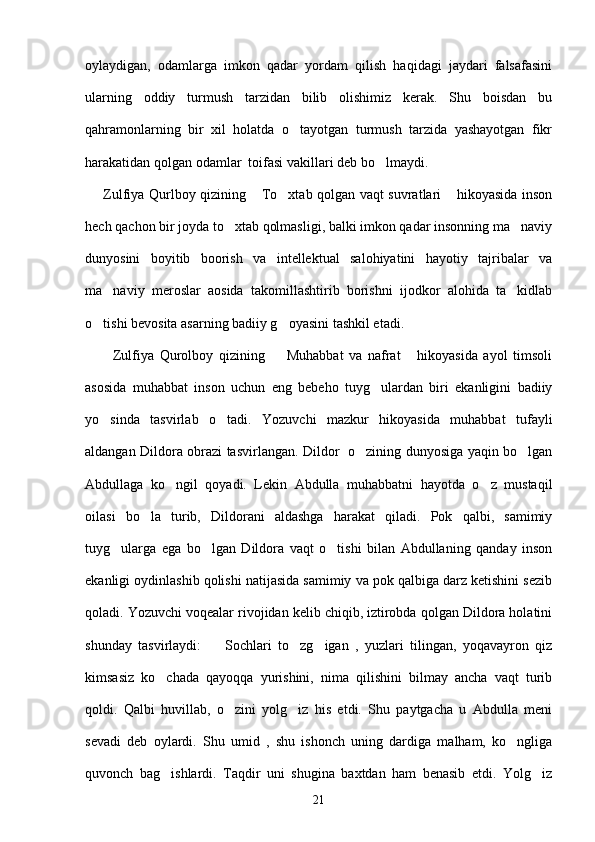 oylaydigan,   odamlarga   imkon   qadar   yordam   qilish   haqidagi   jaydari   falsafasini
ularning   oddiy   turmush   tarzidan   bilib   olishimiz   kerak.   Shu   boisdan   bu
qahramonlarning   bir   xil   holatda   o tayotgan   turmush   tarzida   yashayotgan   fikr
harakatidan qolgan odamlar  toifasi vakillari deb bo lmaydi.  	

       Zulfiya Qurlboy qizining  To xtab qolgan vaqt suvratlari  hikoyasida inson	
  
hech qachon bir joyda to xtab qolmasligi, balki imkon qadar insonning ma naviy	
 
dunyosini   boyitib   boorish   va   intellektual   salohiyatini   hayotiy   tajribalar   va
ma naviy   meroslar   aosida   takomillashtirib   borishni   ijodkor   alohida   ta kidlab	
 
o tishi bevosita asarning badiiy g oyasini tashkil etadi. 	
 
          Zulfiya   Qurolboy   qizining     Muhabbat   va   nafrat   hikoyasida   ayol   timsoli	
 
asosida   muhabbat   inson   uchun   eng   bebeho   tuyg ulardan   biri   ekanligini   badiiy	

yo sinda   tasvirlab   o tadi.   Yozuvchi   mazkur   hikoyasida   muhabbat   tufayli	
 
aldangan Dildora obrazi tasvirlangan. Dildor   o zining dunyosiga yaqin bo lgan	
 
Abdullaga   ko ngil   qoyadi.   Lekin   Abdulla   muhabbatni   hayotda   o z   mustaqil	
 
oilasi   bo la   turib,   Dildorani   aldashga   harakat   qiladi.   Pok   qalbi,   samimiy	

tuyg ularga   ega   bo lgan   Dildora   vaqt   o tishi   bilan   Abdullaning   qanday   inson	
  
ekanligi oydinlashib qolishi natijasida samimiy va pok qalbiga darz ketishini sezib
qoladi. Yozuvchi voqealar rivojidan kelib chiqib, iztirobda qolgan Dildora holatini
shunday   tasvirlaydi:     Sochlari   to zg igan   ,   yuzlari   tilingan,   yoqavayron   qiz	
  
kimsasiz   ko chada   qayoqqa   yurishini,   nima   qilishini   bilmay   ancha   vaqt   turib	

qoldi.   Qalbi   huvillab,   o zini   yolg iz   his   etdi.   Shu   paytgacha   u   Abdulla   meni	
 
sevadi   deb   oylardi.   Shu   umid   ,   shu   ishonch   uning   dardiga   malham,   ko ngliga	

quvonch   bag ishlardi.   Taqdir   uni   shugina   baxtdan   ham   benasib   etdi.   Yolg iz	
 
21 
