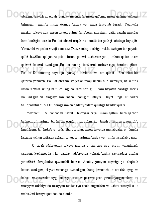 obrazini   tasvirlash   orqali   bunday   insonlarda   inson   qalbini,   inson   qadrini   tushuna
bilmagan     manfur   inson   ekanini   badiiy   yo sinda   tasvirlab   beradi.   Yozuvchi
mazkur hikoyasida   inson hayoti zulmatdan iborat emasligi,   balki yaxshi insonlar
ham  borligini  asarda  Po lat  obrazi  orqali  ko rsatib berganligi  tahsinga loyiqdir.	
 
Yozuvchi voqealar rivoji asnosida Dildoraning boshiga kulfat tushgan bir paytda,
qalbi   huvillab   qolgan   vaqtda     inson   qalbini   tushunadigan   ,   imkon   qadar   inson
qadrini   baland   tutadigan   Po lat   uning   dardlarini   tushunishga   harakat   qiladi.	

Po lat   Dildoraning   hayotiga     yorug   kunlarini   in om   qiladi.     Shu   bilan   bir	
  
qatorda yozuvchi  Po lat obrazini voqealar  rivoji  uchun olib kirmaydi, balki tirik	

inson   sifatida   uning   ham   ko nglida   dard   borligi,   u   ham   hayotda   dardiga   sherik	

bo ladigan   va   tinglaydigan   insoni   borligini   istaydi.   Hayot   unga   Dildorani	

to qnashtiradi. Va Dildoraga imkon qadar yordam qilishga harakat qiladi. 

        Yozuvchi   Muhabbat   va   nafrat   hikoyasi   orqali   inson   qalbini   hech   qachon	
 
badnom qilmasligi,   bir  kalom orqali inson ruhini  ko tarish , qalbiga ziyoni olib	

kirishligini   ta kidlab  o tadi.   Shu  boisdan,   inson   hayotda   muhabbatni   o tkinchi	
  
lahzalar uchun nafratga aylantirib yubormasligini badiiy yo sinda tasvirlab beradi.	

            O zbek   adabiyotida   hikoya   janrida   o zia   xos   uyg onish,   yangilanish	
  
jarayoni   kechmoqda.   Har   qanday   adabiyotda   yuksak   badiiy   saviyadagi   asarlar
yaratilishi   favqulodda   quvonchli   hodisa.   Adabiy   jarayon   oqimiga   jo shqinlik	

baxsh   etadigan,   el-yurt   nazariga   tushadigan,   keng   jamoatchilik   orasida   qizg in	

bahs   munozaralar   uyg otadigan   asarlar   peshma-pesh   yaratilayotgan   ekan,   bu	
 
muayyan adabiyotda muayyan tendensiya shakllanganidan  va ushbu tamoyil  o z	

mahsulini berayotganidan dalolatdir.
23 