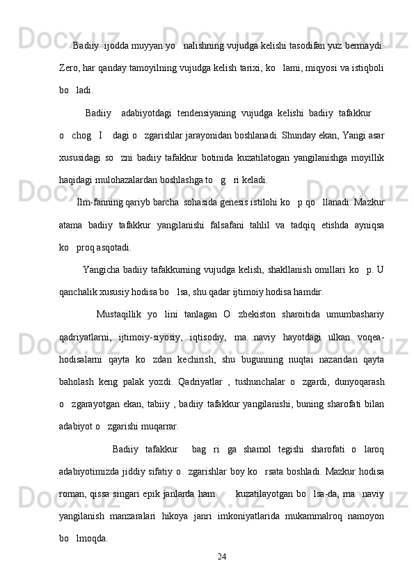      Badiiy  ijodda muyyan yo nalishning vujudga kelishi tasodifan yuz bermaydi.
Zero, har qanday tamoyilning vujudga kelish tarixi, ko lami, miqyosi va istiqboli	

bo ladi.	

          Badiiy     adabiyotdagi   tendensiyaning   vujudga   kelishi   badiiy   tafakkur  	

o chog I  dagi o zgarishlar jarayonidan boshlanadi. Shunday ekan, Yangi asar	
   
xususidagi   so zni   badiiy   tafakkur   botinida   kuzatilatogan   yangilanishga   moyillik	

haqidagi mulohazalardan boshlashga to g ri keladi.	
 
       Ilm-fanning qariyb barcha  sohasida genesis istilohi ko p qo llanadi. Mazkur	
 
atama   badiiy   tafakkur   yangilanishi   falsafani   tahlil   va   tadqiq   etishda   ayniqsa
ko proq asqotadi.	

             Yangicha badiiy tafakkurning vujudga kelish, shakllanish  omillari ko p. U	

qanchalik xususiy hodisa bo lsa, shu qadar ijtimoiy hodisa hamdir.	

            Mustaqillik   yo lini   tanlagan   O zbekiston   sharoitida   umumbashariy	
 
qadriyatlarni,   ijtimoiy-siyosiy,   iqtisodiy,   ma naviy   hayotdagi   ulkan   voqea-	

hodisalarni   qayta   ko zdan   kechirish,   shu   bugunning   nuqtai   nazaridan   qayta	

baholash   keng   palak   yozdi.   Qadriyatlar   ,   tushunchalar   o zgardi,   dunyoqarash	

o zgarayotgan   ekan,   tabiiy   ,   badiiy   tafakkur   yangilanishi,   buning   sharofati   bilan	

adabiyot o zgarishi muqarrar. 	

                Badiiy   tafakkur   bag ri ga   shamol   tegishi   sharofati   o laroq	
   
adabiyotimizda jiddiy sifatiy o zgarishlar boy ko rsata boshladi. Mazkur hodisa
 
roman,  qissa   singari   epik  janlarda   ham             kuzatilayotgan  bo lsa-da,  ma naviy	
 
yangilanish   manzaralari   hikoya   janri   imkoniyatlarida   mukammalroq   namoyon
bo lmoqda.	

24 