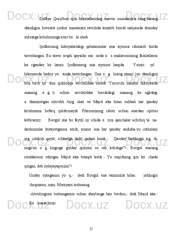               Zulfiya   Qurolboy   qizi   hikoyalarining   mavzu   mundarijasi   rang-barang
ekanligini   bevosita   ijodini   muntazam   ravishda   kuzatib   borish   natijasida   shunday
xulosaga kelishimizga asos bo la oladi.
            Ijodkorning   hikoyalaridagi   qahramonlar   ona   siymosi   ishonarli   holda
tasvirlangan.   Bu   tasvir   orqali   qaysidir   ma noda   o z   onalarimizning   fazilatlarini	
 
ko rganday   bo lamiz.   Ijodkorning   ona   siymosi   haqida     Yozsiz     yil	
   
hikoyasida   badiiy   yo sinda   tasvirlangan.   Ona   o g lining   yarim   jon   ekanligini	
  
bila   turib   qo shni   qishloqqa   sovchilikka   boradi.   Yozuvchi   mazkur   hikoyasida	

onaning   o g li   uchun   sovchilikka   borishdagi   onaning   ko nglidagi
  
o tkazayotgan   iztirobli   tuyg ulari   va   Majid   aka   bilan   suhbati   har   qanday	
 
kitobxonni   befarq   qoldirmaydi.   Fikrimizning   isboti   uchun   asardan   iqtibos
keltiramiz:     Buvgul   ena   bu   fayzli   uy   ichida   o zini   qanchalar   achchiq   ta na-	
  
dashnomlar   kutayotganini   sezdi,   ammo   ona   har   qanday   andisha-yu   istiholani
yig ishtirib   qoyib,   ichkariga   dadil   qadam   bosdi.     Qanday   haddingiz   sig di,	
  
nogiron   o g lingizga   gulday   qizimni   so rab   kelishga?!-   Buvgul   enaning	
  
muddaosini   eshitgan   Majid   aka   tutaqib   ketdi.-   Yo   majidning   qizi   ko chada	

qolgan, deb oylayayapsizmi?!
Unday   oylaganim   yo q,-     dedi   Buvgul   ena   vazminlik   bilan.     jahlingiz	
 
chiqmasin, inim. Meniyam tushuning	

-Ahvolingizni   tushunganim   uchun   shaytonga   hay   berdim,-   dedi   Majid   aka.-
Bo lmasa hozir	
 
25 