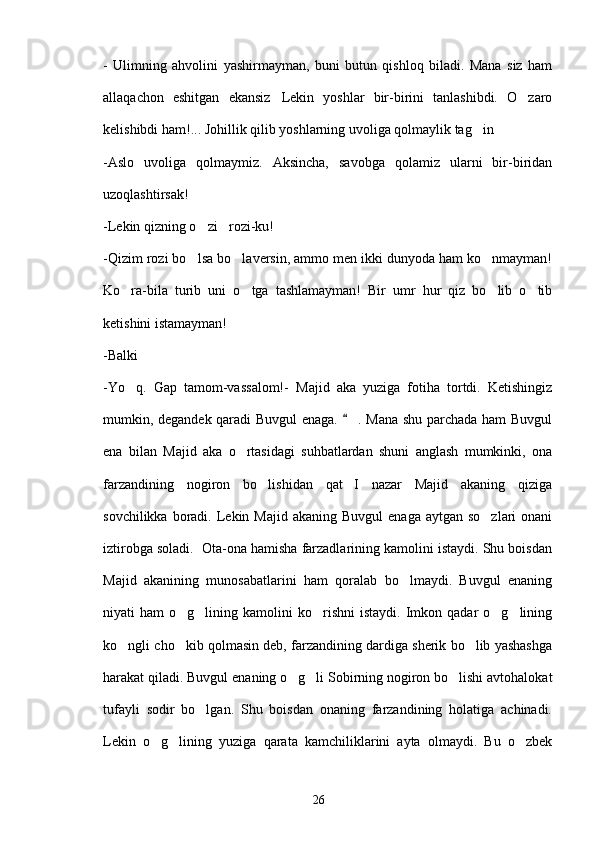 -   Ulimning   ahvolini   yashirmayman,   buni   butun   qishloq   biladi.   Mana   siz   ham
allaqachon   eshitgan   ekansiz Lekin   yoshlar   bir-birini   tanlashibdi.   O zaro 
kelishibdi ham!... Johillik qilib yoshlarning uvoliga qolmaylik tag in	
 
-Aslo   uvoliga   qolmaymiz.   Aksincha,   savobga   qolamiz   ularni   bir-biridan
uzoqlashtirsak!
-Lekin qizning o zi rozi-ku!	
 
-Qizim rozi bo lsa bo laversin, ammo men ikki dunyoda ham ko nmayman!
  
Ko ra-bila   turib   uni   o tga   tashlamayman!   Bir   umr   hur   qiz   bo lib   o tib	
   
ketishini istamayman!
-Balki	

-Yo q.   Gap   tamom-vassalom!-  	
 Majid   aka   yuziga   fotiha   tortdi.   Ketishingiz
mumkin, degandek qaradi Buvgul enaga.   . Mana shu parchada ham Buvgul	

ena   bilan   Majid   aka   o rtasidagi   suhbatlardan   shuni   anglash   mumkinki,   ona	

farzandining   nogiron   bo lishidan   qat I   nazar   Majid   akaning   qiziga	
 
sovchilikka  boradi.  Lekin Majid  akaning  Buvgul   enaga  aytgan so zlari  onani	

iztirobga soladi.  Ota-ona hamisha farzadlarining kamolini istaydi. Shu boisdan
Majid   akanining   munosabatlarini   ham   qoralab   bo lmaydi.   Buvgul   enaning	

niyati   ham   o g lining  kamolini  ko rishni  istaydi.   Imkon  qadar  o g lining	
    
ko ngli cho kib qolmasin deb, farzandining dardiga sherik bo lib yashashga	
  
harakat qiladi. Buvgul enaning o g li Sobirning nogiron bo lishi avtohalokat	
  
tufayli   sodir   bo lgan.   Shu   boisdan   onaning   farzandining   holatiga   achinadi.	

Lekin   o g lining   yuziga   qarata   kamchiliklarini   ayta   olmaydi.   Bu   o zbek	
  
26 