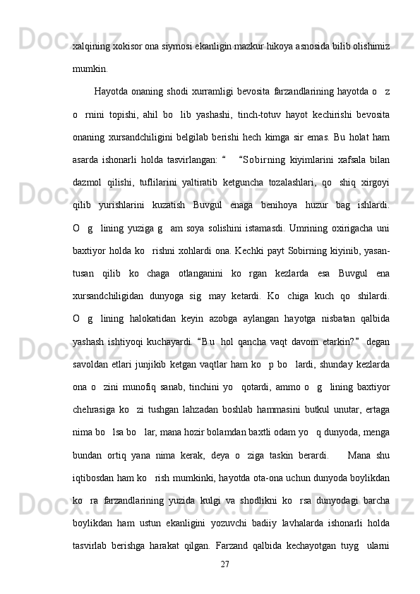 xalqining xokisor ona siymosi ekanligin mazkur hikoya asnosida bilib olishimiz
mumkin.
            Hayotda   onaning   shodi   xurramligi   bevosita   farzandlarining   hayotda   o z
o rnini   topishi,   ahil   bo lib   yashashi,   tinch-totuv   hayot   kechirishi   bevosita	
 
onaning   xursandchiligini   belgilab   berishi   hech   kimga   sir   emas.   Bu   holat   ham
asarda   ishonarli   holda   tasvirlangan:       S o birning   kiyimlarini   xafsala   bilan	
 
dazmol   qilishi,   tuflilarini   yaltiratib   ketguncha   tozalashlari,   qo shiq   xirgoyi	

qilib   yurishlarini   kuzatish   Buvgul   enaga   benihoya   huzur   bag ishlardi.	

O g lining   yuziga   g am   soya   solishini   istamasdi.   Umrining   oxirigacha   uni	
  
baxtiyor  holda  ko rishni  xohlardi   ona.  Kechki  payt   Sobirning  kiyinib,  yasan-	

tusan   qilib   ko chaga   otlanganini   ko rgan   kezlarda   esa   Buvgul   ena
 
xursandchiligidan   dunyoga   sig may   ketardi.   Ko chiga   kuch   qo shilardi.	
  
O g lining   halokatidan   keyin   azobga   aylangan   hayotga   nisbatan   qalbida	
 
yashash   ishtiyoqi   kuchayardi.   B u   hol   qancha   vaqt   davom   etarkin?   degan	
 
savoldan   etlari   junjikib   ketgan   vaqtlar   ham   ko p   bo lardi,   shunday   kezlarda	
 
ona   o zini   munofiq   sanab,   tinchini   yo qotardi,   ammo   o g lining   baxtiyor	
   
chehrasiga   ko zi   tushgan   lahzadan   boshlab   hammasini   butkul   unutar,   ertaga	

nima bo lsa bo lar, mana hozir bolamdan baxtli odam yo q dunyoda, menga	
  
bundan   ortiq   yana   nima   kerak,   deya   o ziga   taskin   berardi.     Mana   shu	
 
iqtibosdan ham ko rish mumkinki, hayotda ota-ona uchun dunyoda boylikdan	

ko ra   farzandlarining   yuzida   kulgi   va   shodlikni   ko rsa   dunyodagi   barcha	
 
boylikdan   ham   ustun   ekanligini   yozuvchi   badiiy   lavhalarda   ishonarli   holda
tasvirlab   berishga   harakat   qilgan.   Farzand   qalbida   kechayotgan   tuyg ularni	

27 