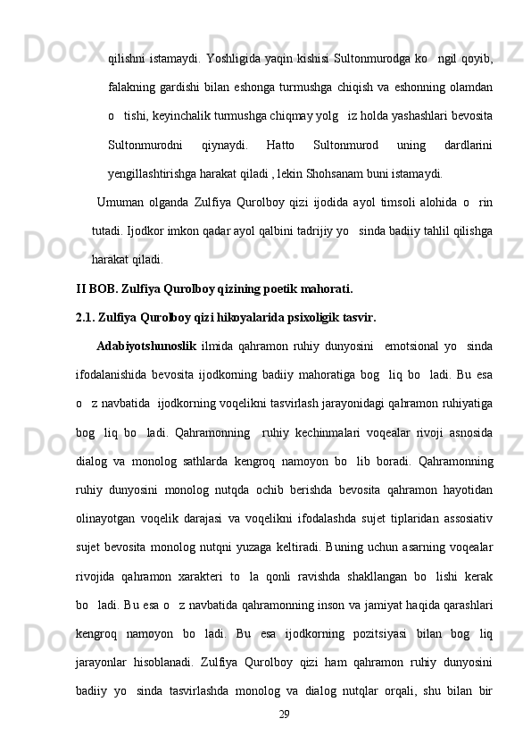 qilishni istamaydi. Yoshligida yaqin kishisi  Sultonmurodga ko ngil qoyib,
falakning   gardishi   bilan   eshonga   turmushga   chiqish   va   eshonning   olamdan
o tishi, keyinchalik turmushga chiqmay yolg iz holda yashashlari bevosita	
 
Sultonmurodni   qiynaydi.   Hatto   Sultonmurod   uning   dardlarini
yengillashtirishga harakat qiladi , lekin Shohsanam buni istamaydi. 
  Umuman   olganda   Zulfiya   Qurolboy   qizi   ijodida   ayol   timsoli   alohida   o rin	

tutadi. Ijodkor imkon qadar ayol qalbini tadrijiy yo sinda badiiy tahlil qilishga	

harakat qiladi.       
II BOB. Zulfiya Qurolboy qizining poetik mahorati.
2.1. Zulfiya Qurolboy qizi hikoyalarida psixoligik tasvir.
        Adabiyotshunoslik   ilmida   qahramon   ruhiy   dunyosini     emotsional   yo sinda	

ifodalanishida   bevosita   ijodkorning   badiiy   mahoratiga   bog liq   bo ladi.   Bu   esa	
 
o z navbatida   ijodkorning voqelikni tasvirlash jarayonidagi qahramon ruhiyatiga	

bog liq   bo ladi.   Qahramonning     ruhiy   kechinmalari   voqealar   rivoji   asnosida	
 
dialog   va   monolog   sathlarda   kengroq   namoyon   bo lib   boradi.   Qahramonning	

ruhiy   dunyosini   monolog   nutqda   ochib   berishda   bevosita   qahramon   hayotidan
olinayotgan   voqelik   darajasi   va   voqelikni   ifodalashda   sujet   tiplaridan   assosiativ
sujet   bevosita   monolog   nutqni   yuzaga   keltiradi.   Buning   uchun   asarning   voqealar
rivojida   qahramon   xarakteri   to la   qonli   ravishda   shakllangan   bo lishi   kerak	
 
bo ladi. Bu esa o z navbatida qahramonning inson va jamiyat haqida qarashlari	
 
kengroq   namoyon   bo ladi.   Bu   esa   ijodkorning   pozitsiyasi   bilan   bog liq	
 
jarayonlar   hisoblanadi.   Zulfiya   Qurolboy   qizi   ham   qahramon   ruhiy   dunyosini
badiiy   yo sinda   tasvirlashda   monolog   va   dialog   nutqlar   orqali,   shu   bilan   bir	

29 