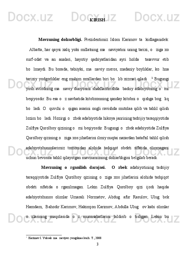 KIRISH
            Mavzuning   dolzarbligi.   Prezidentimiz   Islom   Karimov   ta kidlaganidek:
Albatta,   har   qaysi   xalq   yoki   millatning   ma naviyatini   uning   tarixi,   o ziga   xo	
  
surf-odat   va   an analari,   hayotiy   qadriyatlaridan   ayri   holda     tasavvur   etib	

bo lmaydi.   Bu   borada,   tabiiyki,   ma naviy   meros,   madaniy   boyliklar,   ko hna	
  
tarixiy  yodgorliklar  eng   muhim  omillardan  biri  bo lib  xizmat  qiladi .	
  1
  Bugungi
yosh  avlodning  ma naviy  dunyosini   shakllantirishda    badiiy  adabiyotning   o rni	
 
beqiyosdir. Bu esa o z navbatida kitobxonning qanday kitobni o qishga bog liq
  
bo ladi.   O quvchi   o qigan   asarini   ongli   ravishda   mutolaa   qilib   va   tahlil   qilish	
  
lozim bo ladi. Hozirgi o zbek adabiyotida hikoya janrining tadrijiy taraqqiyotida	
 
Zulfiya Qurolboy qizining o rni beqiyosdir. Bugungi o zbek adabiyotida Zulfiya	
 
Qurolboy qizining o ziga xos jihatlarini ilmiy nuqtai nazardan batafsil tahlil qilish	

adabiyotshunoslarimiz   tomonidan   alohida   tadqiqot   obekti   sifatida   olinmagani
uchun bevosita tahlil qilayotgan mavzumizning dolzarbligini belgilab beradi.  
          Mavzuning   o rganilish   darajasi.     O zbek  	
  adabiyotining   tadrijiy
taraqqiyotida   Zulfiya   Qurolboy   qizining   o ziga   xos   jihatlarini   alohida   tadqiqot	

obekti   sifatida   o rganilmagan.   Lekin   Zulfiya   Qurolboy   qizi   ijodi   haqida	

adabiyotshunos   olimlar   Umarali   Normatov,   Abdug afur   Rasulov,   Ulug bek	
 
Hamdam,   Bahodir Karimov, Hakimjon Karimov, Abdulla Ulug ov kabi olimlar	

o zlarining   maqolasida   o z   munosabatlarini   bildirib   o tishgan.   Lekin   bu	
  
1
  Karimov I. Yuksak  ma naviyat- yengilmas kuch. T., 2008	

3 