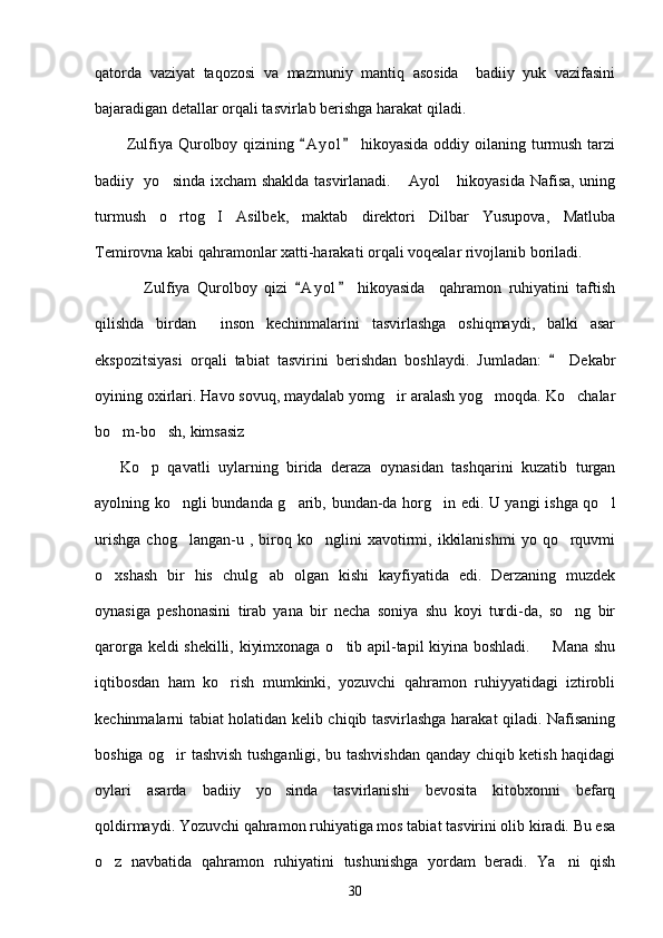 qatorda   vaziyat   taqozosi   va   mazmuniy   mantiq   asosida     badiiy   yuk   vazifasini
bajaradigan detallar orqali tasvirlab berishga harakat qiladi. 
           Zulfiya Qurolboy qizining  A y ol  hikoyasida  oddiy oilaning turmush tarzi 
badiiy   yo sinda ixcham shaklda tasvirlanadi.  Ayol  hikoyasida Nafisa, uning	
  
turmush   o rtog I   Asilbek,   maktab   direktori   Dilbar   Yusupova,   Matluba
 
Temirovna kabi qahramonlar xatti-harakati orqali voqealar rivojlanib boriladi.
              Zulfiya   Qurolboy   qizi   A y ol   hikoyasida     qahramon   ruhiyatini   taftish	
 
qilishda   birdan     inson   kechinmalarini   tasvirlashga   oshiqmaydi,   balki   asar
ekspozitsiyasi   orqali   tabiat   tasvirini   berishdan   boshlaydi.   Jumladan:     Dekabr	

oyining oxirlari. Havo sovuq, maydalab yomg ir aralash yog moqda. Ko chalar	
  
bo m-bo sh, kimsasiz	
  
      Ko p   qavatli   uylarning   birida   deraza   oynasidan   tashqarini   kuzatib   turgan	

ayolning ko ngli bundanda g arib, bundan-da horg in edi. U yangi ishga qo l	
   
urishga   chog langan-u   ,  biroq  ko nglini   xavotirmi,   ikkilanishmi   yo   qo rquvmi
  
o xshash   bir   his   chulg ab   olgan   kishi   kayfiyatida   edi.   Derzaning   muzdek	
 
oynasiga   peshonasini   tirab   yana   bir   necha   soniya   shu   koyi   turdi-da,   so ng   bir	

qarorga keldi shekilli, kiyimxonaga o tib apil-tapil kiyina boshladi.   Mana shu	
 
iqtibosdan   ham   ko rish   mumkinki,   yozuvchi   qahramon   ruhiyyatidagi   iztirobli	

kechinmalarni tabiat holatidan kelib chiqib tasvirlashga harakat qiladi. Nafisaning
boshiga og ir tashvish tushganligi, bu tashvishdan qanday chiqib ketish haqidagi	

oylari   asarda   badiiy   yo sinda   tasvirlanishi   bevosita   kitobxonni   befarq	

qoldirmaydi. Yozuvchi qahramon ruhiyatiga mos tabiat tasvirini olib kiradi. Bu esa
o z   navbatida   qahramon   ruhiyatini   tushunishga   yordam   beradi.   Ya ni   qish	
 
30 
