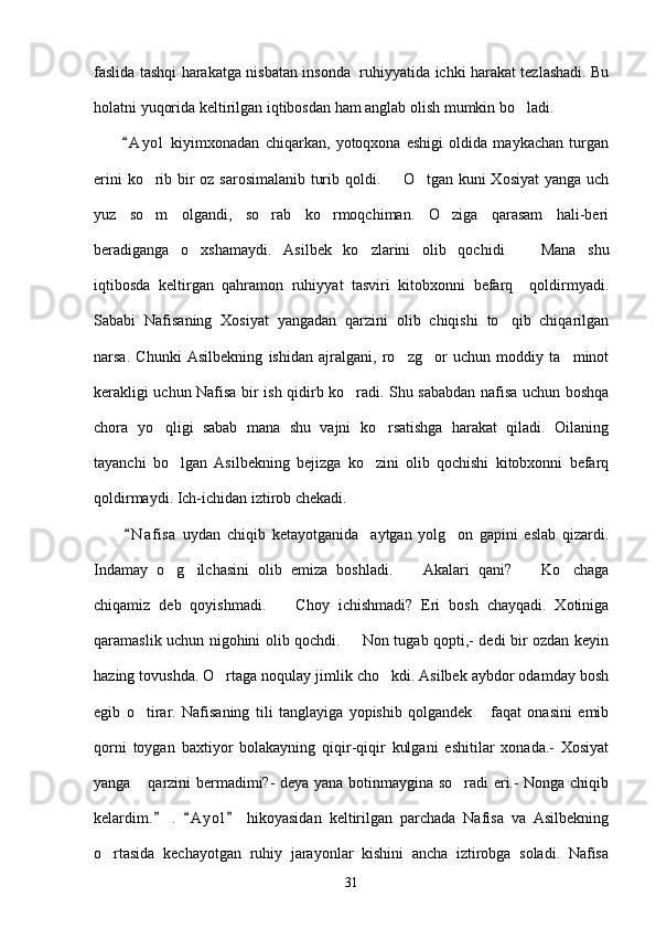 faslida tashqi harakatga nisbatan insonda   ruhiyyatida ichki harakat tezlashadi. Bu
holatni yuqorida keltirilgan iqtibosdan ham anglab olish mumkin bo ladi. 
          A y ol   kiyimxonadan   chiqarkan,   yotoqxona   eshigi   oldida   maykachan   turgan	

erini ko rib bir oz sarosimalanib turib qoldi.   O tgan kuni Xosiyat yanga uch	
  
yuz   so m   olgandi,   so rab   ko rmoqchiman.   O ziga   qarasam   hali-beri
   
beradiganga   o xshamaydi.   Asilbek   ko zlarini   olib   qochidi   Mana   shu	
  
iqtibosda   keltirgan   qahramon   ruhiyyat   tasviri   kitobxonni   befarq     qoldirmyadi.
Sababi   Nafisaning   Xosiyat   yangadan   qarzini   olib   chiqishi   to qib   chiqarilgan	

narsa.   Chunki   Asilbekning   ishidan   ajralgani,   ro zg or   uchun   moddiy   ta minot	
  
kerakligi uchun Nafisa bir ish qidirb ko radi. Shu sababdan nafisa uchun boshqa	

chora   yo qligi   sabab   mana   shu   vajni   ko rsatishga   harakat   qiladi.   Oilaning	
 
tayanchi   bo lgan   Asilbekning   bejizga   ko zini   olib   qochishi   kitobxonni   befarq	
 
qoldirmaydi. Ich-ichidan iztirob chekadi. 
          N a f isa   uydan   chiqib   ketayotganida     aytgan   yolg on   gapini   eslab   qizardi.	
	
Indamay   o g ilchasini   olib   emiza   boshladi.     Akalari   qani?     Ko chaga	
    
chiqamiz   deb   qoyishmadi.     Choy   ichishmadi?   Eri   bosh   chayqadi.   Xotiniga	

qaramaslik uchun nigohini olib qochdi.   Non tugab qopti,- dedi bir ozdan keyin	

hazing tovushda. O rtaga noqulay jimlik cho kdi. Asilbek aybdor odamday bosh	
 
egib   o tirar.   Nafisaning   tili   tanglayiga   yopishib   qolgandek   faqat   onasini   emib	
 
qorni   toygan   baxtiyor   bolakayning   qiqir-qiqir   kulgani   eshitilar   xonada.-   Xosiyat
yanga  qarzini bermadimi?- deya yana botinmaygina so radi eri.- Nonga chiqib
 
kelardim.   .   A y ol   hikoyasidan   keltirilgan   parchada   Nafisa   va   Asilbekning	
  
o rtasida   kechayotgan   ruhiy   jarayonlar   kishini   ancha   iztirobga   soladi.   Nafisa	

31 