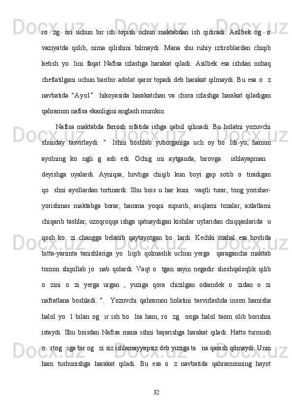 ro zg ori   uchun   bir   ish   topish   uchun   maktabdan   ish   qidiradi.   Asilbek   og ir  
vaziyatda   qolib,   nima   qilishini   bilmaydi.   Mana   shu   ruhiy   iztiroblardan   chiqib
ketish   yo lini   faqat   Nafisa   izlashga   harakat   qiladi.   Asilbek   esa   ishdan   nohaq	

chetlatilgani  uchun  baribir   adolat  qaror  topadi   deb harakat   qilmaydi. Bu  esa   o z	

navbatida   A y ol   hikoyasida   harakatchan   va   chora   izlashga   harakat   qiladigan	
 
qahramon nafisa ekanligini anglash mumkin.
          Nafisa   maktabda   farrosh   sifatida   ishga   qabul   qilinadi.   Bu   holatni   yozuvchi
shunday   tasvirlaydi:     Ishni   boshlab   yuborganiga   uch   oy   bo ldi-yu,   hamon	
	
ayolning   ko ngli   g ash   edi.   Ochig ini   aytganda,   birovga   ishlayapman	
    
deyishga   uyalardi.   Ayniqsa,   hovliga   chiqib   kun   boyi   gap   sotib   o tiradigan	

qo shni   ayollardan   tortinardi.   Shu   bois   u   har   kuni     vaqtli   turar,   tong   yorishar-	

yorishmas   maktabga   borar,   hamma   yoqni   supurib,   ariqlarni   tozalar,   axlatlarni
chiqarib   tashlar,   uzoqroqqa   ishga   qatnaydigan   kishilar   uylaridan   chiqqanlarida     u
qosh   ko zi   changga   belanib   qaytayotgan   bo lardi.   Kechki   mahal   esa   hovlida	
 
bitta-yarimta   tanishlariga   yo liqib   qolmaslik   uchun   yerga     qaragancha   maktab	

tomon   shipillab   jo nab   qolardi.   Vaqt   o tgan   sayin   negadir   shoshqaloqlik   qilib	
 
o zini   o zi   yerga   urgan   ,   yuziga   qora   chizilgan   odamdek   o zidan   o zi	
   
nafratlana   boshladi.   .   Yozuvchi   qahramon   holatini   tasvirlashda   inson   hamisha	

halol   yo l   bilan   og ir   ish   bo lsa   ham,   ro zg origa   halol   taom   olib   borishni	
    
istaydi.   Shu   boisdan   Nafisa   mana   ishni   bajarishga   harakat   qiladi.   Hatto   turmush
o rtog iga bir og zi siz ishlamayyapsiz deb yuziga ta na qarash qilmaydi. Unin	
   
ham   tushunishga   harakat   qiladi.   Bu   esa   o z   navbatida   qahramonning   hayot	

32 