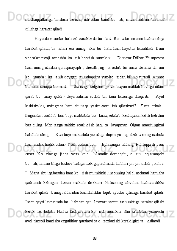 mashaqqatlariga   bardosh   berishi,   ish   bilan   band   bo lib,   muammolarni   bartaraf
qilishga harakat qiladi.
              Hayotda insonlar turli xil xarakterda bo ladi. Ba zilar insonni tushunishga	
 
harakat   qiladi,   ba zilari   esa   uning     aksi   bo lishi   ham   hayotda   kuzatiladi.   Buni	
 
voqealar   rivoji   asnosida   ko rib   boorish   mumkin:     Direktor   Dilbar   Yusupovna	
 
ham  uning  ishidan  qoniqmayapti  ,  shekilli,  og iz ochib  bir   nima demasa-da, uni	

ko rganda ijirg anib qoygani shundoqqina yuz-ko zidan bilinib turardi. Ammo	
  
bu holat uzoqqa bormadi.   Siz ishga kelganingizdan buyon maktab hovliga odam	

qarab   bo lmay   qoldi,-   deya   zahrini   sochdi   bir   kuni   huzuriga   chaqirib.     Ayol	
 
kishisiz-ku,   uyingizda   ham   shunaqa   yarim-yorti   ish   qilasizmi?     Essiz   erkak	

Bugundan boshlab kun boyi maktabda bo lasiz, ertalab, kechqurun kelib ketishni	

bas   qiling.   Men   sizga   sakkiz   soatlik   ish   haqi   to layapman.   Olgan   maoshingizni	

halollab oling.   Kun boyi maktabda yurishga ilojim yo q,- dedi u ming istihola	
 
ham andak hadik bilan.- Yosh bolam bor.   Eplasangiz ishlang. Pul toppish oson	

emas.   Ko zlariga   jiqqa   yosh   keldi.   Nimadir   demoqchi,   o zini   oqlamoqchi	
 
bo ldi, ammo tiliga tushov tushgandek gapirolmadi. Lablari pir-pir uchdi , xolos.	

 Mana shu iqtibosdan ham ko rish mumkinki, insonning halol mehnati hamisha	
	
qadrlanib   kelingan.   Lekin   maktab   direktori   Nafisaning   ahvolini   tushunaslikka
harakat qiladi. Uning ishlaridan kamchiliklar topib aybdor qilishga harakat qiladi.
Inson qaysi lavozimda bo lishidan qat I nazar insonni tushunishga harakat qilishi	
 
kerak.   Bu   holatni   Nafisa   faoliyatidan   ko rish   mumkin.   Shu   sababdan   yozuvchi	

ayol timsoli hamisha ezguliklar qurshovida e zozlanishi kerakligini ta kidlaydi.	
 
33 