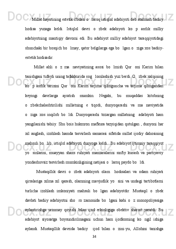       Millat hayotining estetik ifodasi o laroq istiqlol adabiyoti deb atalmish badiiy
hodisa   yuzaga   keldi.   Istiqlol   davri   o zbek   adabiyoti   ko p   asrlik   milliy	
 
adabiyotning   mantiqiy   davomi   edi.   Bu   adabiyot   milliy   adabiyot   taraqqiyotidagi
shunchaki bir bosqich bo lmay, qator belgilarga ega bo lgan o ziga xos badiiy-	
  
estetik hodisadir.
        Millat   ahli   o z   ma naviyatining   asosi   bo lmish   Qur oni   Karim   bilan	
   
tanishgani tufayli uning tafakkurida sog lomlashish yuz berdi. O zbek xalqining	
 
ko p   asrlik   tarixini   Qur oni   Karim   tarjima   qilinguncha   va   tarjima   qilingandan	
 
keyingi   davrlarga   ajratish   mumkin.   Negaki,   bu   muqaddas   kitobning
o zbekchalashtirilishi   millatning   e tiqodi,   dunyoqarashi   va   ma naviyatida
  
o ziga   xos   inqilob   bo ldi.   Dunyoqarashi   tozargan   millatning     adabiyoti   ham
 
yangilanishi tabiiy. Shu bois hukmron mafkura tazyiqidan qutulgan , dunyoni har
xil   anglash,   izohlash   hamda   tasvirlash   samarasi   sifatida   millat   ijodiy   dahosining
mahsuli bo lib, istiqlol adabiyoti dunyoga keldi.   Bu adabiyot ijtimoiy taraqqiyot	

yo sinlarini,   muayyan   shaxs   ruhiyati   manzaralarini   sinfiy   kurash   va   partiyaviy	

yondashuvsiz tasvirlash mumkinligining natijasi o laroq paydo bo ldi.	
 
          Mustaqillik   davri   o zbek   adabiyoti   olam     hodisalari   va   odam   ruhiyati	

qirralariga   xilma   xil   qarash,   olamning   mavjudlik   yo sini   va   undagi   tartibotlarni	

turlicha   izohlash   imkoniyati   mahsuli   bo lgan   adabiyotdir.   Mustaqil   o zbek	
 
davlati   badiiy   adabiyotni   sho ro   zamonida   bo lgani   kabi   o z   monopoliyasiga	
  
aylantirishga   urinmay   qoyishi   bilan   ijod   erkinligiga   obektiv   sharoit   yaratdi.   Bu
adabiyot   siyosatga   boysundirilmagani   uchun   ham   ijodkorning   ko ngil   ishiga	

aylandi.   Mustaqillik   davrida   badiiy     ijod   bilan   o zini-yu,   Allohini   tanishga	

34 
