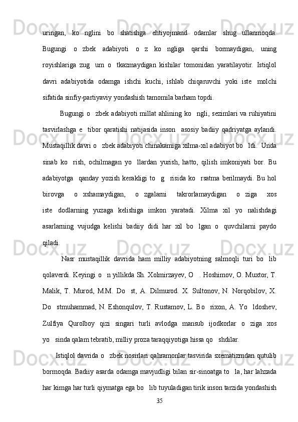 uringan,   ko nglini   bo shatishga   ehtiyojmand   odamlar   shug ullanmoqda.  
Bugungi   o zbek   adabiyoti   o z   ko ngliga   qarshi   bormaydigan,   uning
  
royishlariga   zug um   o tkazmaydigan   kishilar   tomonidan   yaratilayotir.   Istiqlol	
 
davri   adabiyotida   odamga   ishchi   kuchi,   ishlab   chiqaruvchi   yoki   iste molchi	

sifatida sinfiy-partiyaviy yondashish tamomila barham topdi.
             Bugungi  o zbek  adabiyoti   millat   ahlining ko ngli,  sezimlari  va  ruhiyatini	
 
tasvirlashga   e tibor   qaratishi   natijasida   inson     asosiy   badiiy   qadriyatga   aylandi.	

Mustaqillik davri o zbek adabiyoti chinakamiga xilma-xil adabiyot bo ldi.  Unda	
 
sinab   ko rish,   ochilmagan   yo llardan   yurish,   hatto,   qilish   imkoniyati   bor.   Bu	
 
adabiyotga     qanday   yozish   kerakligi   to g risida   ko rsatma   berilmaydi.   Bu   hol	
  
birovga   o xshamaydigan,   o zgalarni   takrorlamaydigan   o ziga   xos	
  
iste dodlarning   yuzaga   kelishiga   imkon   yaratadi.   Xilma   xil   yo nalishdagi	
 
asarlarning   vujudga   kelishi   badiiy   didi   har   xil   bo lgan   o quvchilarni   paydo	
 
qiladi.
          Nasr   mustaqillik   davrida   ham   milliy   adabiyotning   salmoqli   turi   bo lib	

qolaverdi. Keyingi o n yillikda Sh. Xolmirzayev, O . Hoshimov, O. Muxtor, T.	
 
Malik,   T.   Murod,   M.M.   Do st,   A.   Dilmurod.   X.   Sultonov,   N.   Norqobilov,   X.	

Do stmuhammad,   N.   Eshonqulov,   T.   Rustamov,   L.   Bo rixon,   A.   Yo ldoshev,	
  
Zulfiya   Qurolboy   qizi   singari   turli   avlodga   mansub   ijodkorlar   o ziga   xos	

yo sinda qalam tebratib, milliy proza taraqqiyotiga hissa qo shdilar.	
 
         Istiqlol davrida o zbek nosirlari qahramonlar tasvirida sxematizmdan qutulib	

bormoqda. Badiiy asarda odamga mavjudligi bilan sir-sinoatga to la, har lahzada	

har kimga har turli qiymatga ega bo lib tuyuladigan tirik inson tarzida yondashish	

35 