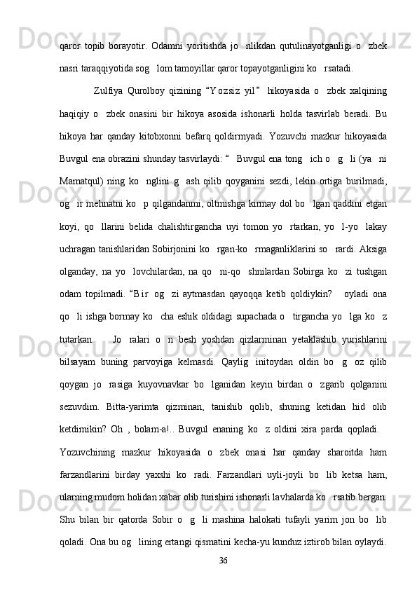 qaror   topib   borayotir.   Odamni   yoritishda   jo nlikdan   qutulinayotganligi   o zbek 
nasri taraqqiyotida sog lom tamoyillar qaror topayotganligini ko rsatadi. 	
 
                Zulfiya   Qurolboy   qizining   Y o z siz   yil   hikoyasida   o zbek   xalqining	
 	
haqiqiy   o zbek   onasini   bir   hikoya   asosida   ishonarli   holda   tasvirlab   beradi.   Bu	

hikoya   har   qanday   kitobxonni   befarq   qoldirmyadi.   Yozuvchi   mazkur   hikoyasida
Buvgul ena obrazini shunday tasvirlaydi:   Buvgul ena tong ich o g li (ya ni	
	   
Mamatqul)   ning   ko nglini   g ash   qilib   qoyganini   sezdi,   lekin   ortiga   burilmadi,	
 
og ir mehnatni ko p qilgandanmi, oltmishga kirmay dol bo lgan qaddini etgan	
  
koyi,   qo llarini   belida   chalishtirgancha   uyi   tomon   yo rtarkan,   yo l-yo lakay	
   
uchragan tanishlaridan Sobirjonini ko rgan-ko rmaganliklarini so rardi. Aksiga	
  
olganday,   na   yo lovchilardan,   na   qo ni-qo shnilardan   Sobirga   ko zi   tushgan	
   
odam   topilmadi.   B i r   og zi   aytmasdan   qayoqqa   ketib   qoldiykin?   oyladi   ona
	 
qo li ishga bormay ko cha eshik oldidagi supachada o tirgancha yo lga ko z	
    
tutarkan.     Jo ralari   o n   besh   yoshdan   qizlarminan   yetaklashib   yurishlarini	
  
bilsayam   buning   parvoyiga   kelmasdi.   Qaylig initoydan   oldin   bo g oz   qilib	
  
qoygan   jo rasiga   kuyovnavkar   bo lganidan   keyin   birdan   o zgarib   qolganini	
  
sezuvdim.   Bitta-yarimta   qizminan,   tanishib   qolib,   shuning   ketidan   hid   olib
ketdimikin?   Oh   ,   bolam-a!..   Buvgul   enaning   ko z   oldini   xira   parda   qopladi.	
 
Yozuvchining   mazkur   hikoyasida   o zbek   onasi   har   qanday   sharoitda   ham	

farzandlarini   birday   yaxshi   ko radi.   Farzandlari   uyli-joyli   bo lib   ketsa   ham,	
 
ularning mudom holidan xabar olib turishini ishonarli lavhalarda ko rsatib bergan.	

Shu   bilan   bir   qatorda   Sobir   o g li   mashina   halokati   tufayli   yarim   jon   bo lib	
  
qoladi. Ona bu og lining ertangi qismatini kecha-yu kunduz iztirob bilan oylaydi.	

36 