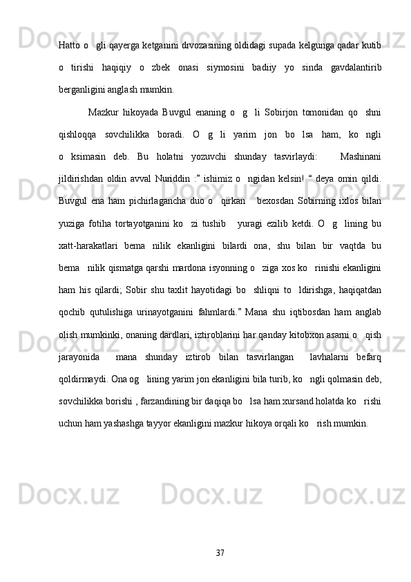 Hatto o gli qayerga ketganini drvozasining oldidagi supada kelgunga qadar kutib
o tirishi   haqiqiy   o zbek   onasi   siymosini   badiiy   yo sinda   gavdalantirib	
  
berganligini anglash mumkin. 
              Mazkur   hikoyada   Buvgul   enaning   o g li   Sobirjon   tomonidan   qo shni	
  
qishloqqa   sovchilikka   boradi.   O g li   yarim   jon   bo lsa   ham,   ko ngli	
   
o ksimasin   deb.   Bu   holatni   yozuvchi   shunday   tasvirlaydi:     Mashinani	
 
jildirishdan   oldin   avval   Nuriddin   :   ishimiz   o ngidan   kelsin!     deya   omin   qildi.	
 	
Buvgul   ena   ham   pichirlagancha   duo   o qirkan   bexosdan   Sobirning   ixlos   bilan	
 
yuziga   fotiha   tortayotganini   ko zi   tushib   yuragi   ezilib   ketdi.   O g lining   bu	
   
xatt-harakatlari   bema nilik   ekanligini   bilardi   ona,   shu   bilan   bir   vaqtda   bu	

bema nilik qismatga qarshi mardona isyonning o ziga xos ko rinishi ekanligini	
  
ham   his   qilardi;   Sobir   shu   taxlit   hayotidagi   bo shliqni   to ldirishga,   haqiqatdan	
 
qochib   qutulishiga   urinayotganini   fahmlardi.   Mana   shu   iqtibosdan   ham   anglab	

olish mumkinki, onaning dardlari, iztiroblarini har qanday kitobxon asarni o qish	

jarayonida     mana   shunday   iztirob   bilan   tasvirlangan     lavhalarni   befarq
qoldirmaydi. Ona og lining yarim jon ekanligini bila turib, ko ngli qolmasin deb,	
 
sovchilikka borishi , farzandining bir daqiqa bo lsa ham xursand holatda ko rishi	
 
uchun ham yashashga tayyor ekanligini mazkur hikoya orqali ko rish mumkin.	

          
37 
