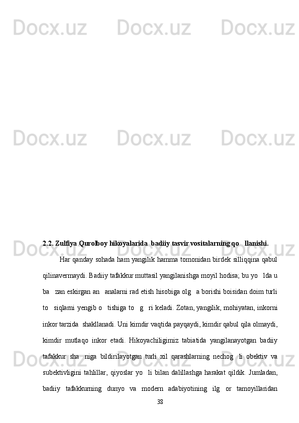 2.2. Zulfiya Qurolboy hikoyalarida  badiiy tasvir vositalarning qo llanishi.
             Har qanday sohada ham yangilik hamma tomonidan birdek silliqqina qabul
qilinavermaydi. Badiiy tafakkur muttasil yangilanishga moyil hodisa; bu yo lda u	

ba zan eskirgan an analarni rad etish hisobiga olg a borishi boisidan doim turli	
  
to siqlarni yengib o tishiga to g ri keladi. Zotan, yangilik, mohiyatan, inkorni
   
inkor tarzida  shakllanadi. Uni kimdir vaqtida payqaydi, kimdir qabul qila olmaydi,
kimdir   mutlaqo   inkor   etadi.   Hikoyachiligimiz   tabiatida   yangilanayotgan   badiiy
tafakkur   sha niga   bildirilayotgan   turli   xil   qarashlarning   nechog li   obektiv   va	
 
subektivligini   tahlillar,   qiyoslar   yo li   bilan   dalillashga   harakat   qildik.   Jumladan,	

badiiy   tafakkurning   dunyo   va   modern   adabiyotining   ilg or   tamoyillaridan	

38 