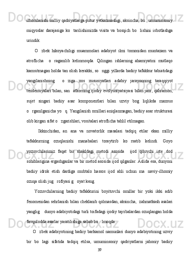 ilhomlanishi milliy qadriyatlarga putur yetkazmasligi, aksincha, bu , umuminsoniy
miqyoslar   darajasiga   ko tarilishimizda   visita   va   bosqich   bo lishini   isbotlashga 
urindik.
        O zbek   hikoyachiligi   muammolari   adabiyot   ilmi   tomonidan   muntazam   va	

atroflicha     o raganilib   kelinmoqda.   Qilingan   ishlarning   ahamiyatini   mutlaqo	

kamsitmagan holda tan olish kerakki, so nggi yillarda badiiy tafakkur tabiatidagi	

yangilanishning     o ziga   xos   xususiyatlari   adabiy   jarayonning   taraqqiyot	

tendensiyalari bilan, san atkorning ijodiy evolyusiyatsiyasi  bilan janr, qahramon,	

sujet   singari   badiiy   asar   komponentlari   bilan   uzviy   bog liqlikda   maxsus	

o rganilganicha yo q. Yangilanish omillari aniqlanmagan, badiiy asar strukturasi	
 
olib kirgan sifat o zgarishlari, vositalari atroflicha tahlil etilmagan.	

        Ikkinchidan,   an ana   va   novatorlik   masalasi   tadqiq   etilar   ekan   milliy	

tafakkurning   ozuqlanishi   manabalari   toraytirib   ko rsatib   kelindi.   Goyo	

yozuvchilarimiz   faqat   bir   shakldagi   metodi   asosida     ijod   qiluvchi   iste dod	

sohiblarigina ergashganlar va bir metod asosida ijod qilganlar. Aslida esa, dunyoni
badiiy   idrok   etish   dardiga   mubtalo   hassos   ijod   ahli   uchun   ma naviy-ilhomiy	

ozuqa olish jug rofiyasi g oyat keng. 	
 
      Yozuvchilarning   badiiy   tafakkurini   boyituvchi   omillar   bir   yoki   ikki   adib
fenomenidan sehrlanish bilan cheklanib qolmasdan, aksincha,   zahmatkash asalari
yanglig  dunyo adabiyotidagi turli toifadagi ijodiy tajribalardan ozuqlangan holda	

favqulodda asarlar yaratilishiga sabab bo lmoqda.	

        O zbek  adabiyotining  badiiy  barkamol   namunlari   dunyo  adabiyotining  uzviy	

bir   bo lagi   sifatida   tadqiq   etilsa,   umuminsoniy   qadriyatlarni   jahoniy   badiiy

39 