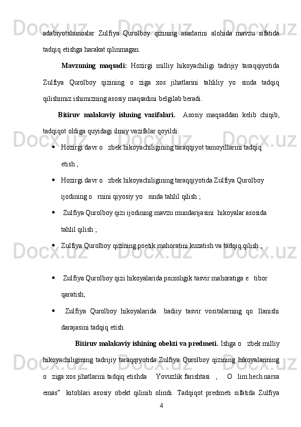 adabiyotshunoslar   Zulfiya   Qurolboy   qizining   asarlarini   alohida   mavzu   sifatida
tadqiq etishga harakat qilinmagan.
          Mavzuning   maqsadi:   Hozirgi   milliy   hikoyachiligi   tadrijiy   taraqqiyotida
Zulfiya   Qurolboy   qizining   o ziga   xos   jihatlarini   tahliliy   yo sinda   tadqiq 
qilishimiz ishimizning asosiy maqsadini belgilab beradi.
        Bitiruv   malakaviy   ishning   vazifalari.     Asosiy   maqsaddan   kelib   chiqib,
tadqiqot oldiga quyidagi ilmiy vazifalar qoyildi:
 Hozirgi davr o zbek hikoyachiligining taraqqiyot tamoyillarini tadqiq 	

etish ;
 Hozirgi davr o zbek hikoyachiligining taraqqiyotida Zulfiya Qurolboy 

ijodining o rnini qiyosiy yo sinda tahlil qilish ;	
 
  Zulfiya Qurolboy qizi ijodining mavzu mundarijasini  hikoyalar asosida 
tahlil qilish ;
 Zulfiya Qurolboy qizining poetik mahoratini kuzatish va tadqiq qilish ;
  Zulfiya Qurolboy qizi hikoyalarida psixoligik tasvir mahoratiga e tibor 	

qaratish;
   Zulfiya   Qurolboy   hikoyalarida     badiiy   tasvir   vositalarning   qo llanishi

darajasini tadqiq etish.
                  Bitiruv malakaviy ishining obekti va predmeti.  Ishga o zbek milliy	

hikoyachiligining   tadrijiy   taraqqiyotida   Zulfiya   Qurolboy   qizining   hikoyalarining
o ziga xos jihatlarini tadqiq etishda   Yovuzlik farishtasi ,   O lim hech narsa	
    
emas     kitoblari   asosiy   obekt   qilinib   olindi.   Tadqiqot   predmeti   sifatida   Zulfiya	

4 