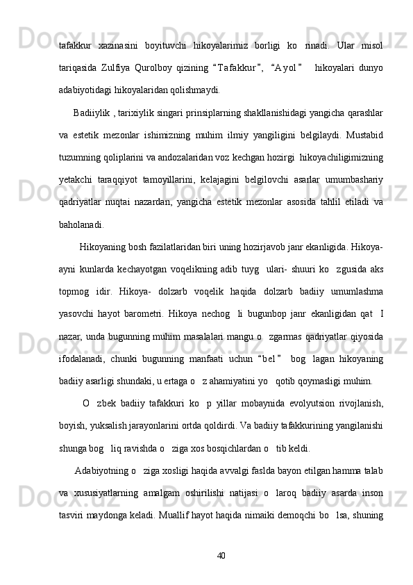 tafakkur   xazinasini   boyituvchi   hikoyalarimiz   borligi   ko rinadi.   Ular   misol
tariqasida   Zulfiya   Qurolboy   qizining   T a f akkur ,   A y ol     hikoyalari   dunyo	
   
adabiyotidagi hikoyalaridan qolishmaydi.
       Badiiylik , tarixiylik singari prinsiplarning shakllanishidagi yangicha qarashlar
va   estetik   mezonlar   ishimizning   muhim   ilmiy   yangiligini   belgilaydi.   Mustabid
tuzumning qoliplarini va andozalaridan voz kechgan hozirgi  hikoyachiligimizning
yetakchi   taraqqiyot   tamoyillarini,   kelajagini   belgilovchi   asarlar   umumbashariy
qadriyatlar   nuqtai   nazardan,   yangicha   estetik   mezonlar   asosida   tahlil   etiladi   va
baholanadi.
        Hikoyaning bosh fazilatlaridan biri uning hozirjavob janr ekanligida. Hikoya-
ayni   kunlarda   kechayotgan   voqelikning   adib   tuyg ulari-   shuuri   ko zgusida   aks	
 
topmog idir.   Hikoya-   dolzarb   voqelik   haqida   dolzarb   badiiy   umumlashma	

yasovchi   hayot   barometri.   Hikoya   nechog li   bugunbop   janr   ekanligidan   qat I	
 
nazar, unda bugunning muhim masalalari  mangu o zgarmas qadriyatlar  qiyosida	

ifodalanadi,   chunki   bugunning   manfaati   uchun   b e l   bog lagan   hikoyaning
 	
badiiy asarligi shundaki, u ertaga o z ahamiyatini yo qotib qoymasligi muhim. 	
 
          O zbek   badiiy   tafakkuri   ko p   yillar   mobaynida   evolyutsion   rivojlanish,	
 
boyish, yuksalish jarayonlarini ortda qoldirdi. Va badiiy tafakkurining yangilanishi
shunga bog liq ravishda o ziga xos bosqichlardan o tib keldi.	
  
      Adabiyotning o ziga xosligi haqida avvalgi faslda bayon etilgan hamma talab	

va   xususiyatlarning   amalgam   oshirilishi   natijasi   o laroq   badiiy   asarda   inson	

tasviri maydonga keladi. Muallif hayot haqida nimaiki demoqchi bo lsa, shuning	

40 