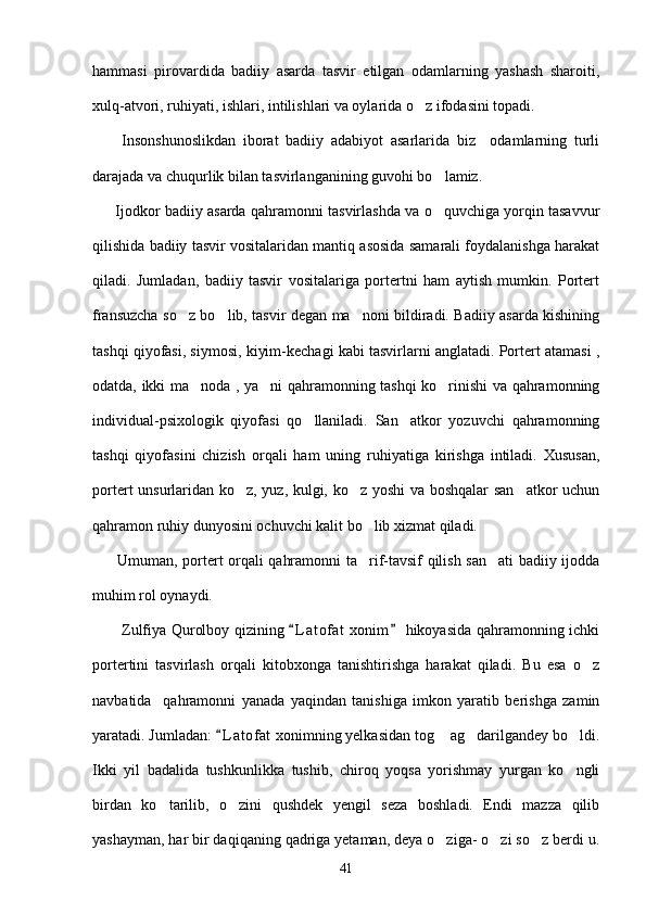 hammasi   pirovardida   badiiy   asarda   tasvir   etilgan   odamlarning   yashash   sharoiti,
xulq-atvori, ruhiyati, ishlari, intilishlari va oylarida o z ifodasini topadi. 
        Insonshunoslikdan   iborat   badiiy   adabiyot   asarlarida   biz     odamlarning   turli
darajada va chuqurlik bilan tasvirlanganining guvohi bo lamiz. 	

       Ijodkor badiiy asarda qahramonni tasvirlashda va o quvchiga yorqin tasavvur

qilishida badiiy tasvir vositalaridan mantiq asosida samarali foydalanishga harakat
qiladi.   Jumladan,   badiiy   tasvir   vositalariga   portertni   ham   aytish   mumkin.   Portert
fransuzcha so z bo lib, tasvir degan ma noni bildiradi. Badiiy asarda kishining	
  
tashqi qiyofasi, siymosi, kiyim-kechagi kabi tasvirlarni anglatadi. Portert atamasi ,
odatda, ikki ma noda , ya ni qahramonning tashqi ko rinishi va qahramonning	
  
individual-psixologik   qiyofasi   qo llaniladi.   San atkor   yozuvchi   qahramonning	
 
tashqi   qiyofasini   chizish   orqali   ham   uning   ruhiyatiga   kirishga   intiladi.   Xususan,
portert unsurlaridan ko z, yuz, kulgi, ko z yoshi  va boshqalar san atkor uchun	
  
qahramon ruhiy dunyosini ochuvchi kalit bo lib xizmat qiladi. 	

         Umuman, portert orqali qahramonni ta rif-tavsif qilish san ati  badiiy ijodda
 
muhim rol oynaydi.  
           Zulfiya Qurolboy qizining  L a t ofat  xonim  hikoyasida qahramonning ichki	
 
portertini   tasvirlash   orqali   kitobxonga   tanishtirishga   harakat   qiladi.   Bu   esa   o z	

navbatida     qahramonni   yanada   yaqindan   tanishiga   imkon   yaratib   berishga   zamin
yaratadi. Jumladan:  L a t ofat  xonimning yelkasidan tog  ag darilgandey bo ldi.	
	  
Ikki   yil   badalida   tushkunlikka   tushib,   chiroq   yoqsa   yorishmay   yurgan   ko ngli	

birdan   ko tarilib,   o zini   qushdek   yengil   seza   boshladi.   Endi   mazza   qilib	
 
yashayman, har bir daqiqaning qadriga yetaman, deya o ziga- o zi so z berdi u.	
  
41 