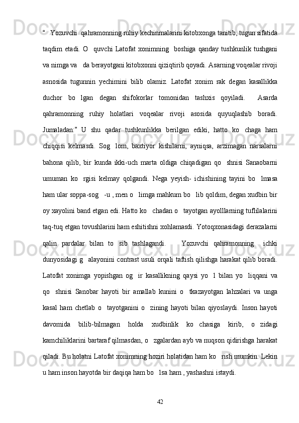  Yozuvchi  qahramonning ruhiy kechinmalarini kitobxonga tanitib, tugun sifatida
taqdim   etadi.   O quvchi   Latofat   xonimning     boshiga   qanday   tushkunlik   tushgani	

va nimga va da berayotgani kitobxonni qiziqtirib qoyadi. Asarning voqealar rivoji	

asnosida   tugunnin   yechimini   bilib   olamiz.   Latofat   xonim   rak   degan   kasallikka
duchor   bo lgan   degan   shifokorlar   tomonidan   tashxis   qoyiladi.     Asarda

qahramonning   ruhiy   holatlari   voqealar   rivoji   asosida   quyuqlashib   boradi.
Jumaladan:   U   shu   qadar   tushkunlikka   berilgan   ediki,   hatto   ko chaga   ham
	
chiqqisi   kelmasdi.   Sog lom,   baxtiyor   kishilarni,   ayniqsa,   arzimagan   narsalarni	

bahona   qilib,   bir   kunda   ikki-uch   marta   oldiga   chiqadigan   qo shnisi   Sanaobarni	

umuman   ko rgisi   kelmay   qolgandi.   Nega   yeyish-   ichishining   tayini   bo lmasa	
 
ham ular soppa-sog -u , men o limga mahkum bo lib qoldim, degan xudbin bir	
  
oy xayolini band etgan edi. Hatto ko chadan o tayotgan ayolllarning tuflilalarini	
 
taq-tuq etgan tovushlarini ham eshitishni xohlamasdi. Yotoqxonasidagi derazalarni
qalin   pardalar   bilan   to sib   tashlagandi.     Yozuvchi   qahramonning     ichki	
 
dunyosidagi g alayonini contrast usuli orqali taftish qilishga harakat qilib boradi.	

Latofat   xonimga   yopishgan   og ir   kasallikning   qaysi   yo l   bilan   yo liqqani   va	
  
qo shnisi   Sanobar   hayoti   bir   amallab   kunini   o tkazayotgan   lahzalari   va   unga	
 
kasal   ham   chetlab   o tayotganini   o zining   hayoti   bilan   qiyoslaydi.   Inson   hayoti	
 
davomida   bilib-bilmagan   holda   xudbinlik   ko chasiga   kirib,   o zidagi	
 
kamchiliklarini bartaraf qilmasdan, o zgalardan ayb va nuqson qidirishga harakat	

qiladi. Bu holatni Latofat xonimning hoziri holatidan ham ko rish mumkin. Lekin	

u ham inson hayotda bir daqiqa ham bo lsa ham , yashashni istaydi.	

42 