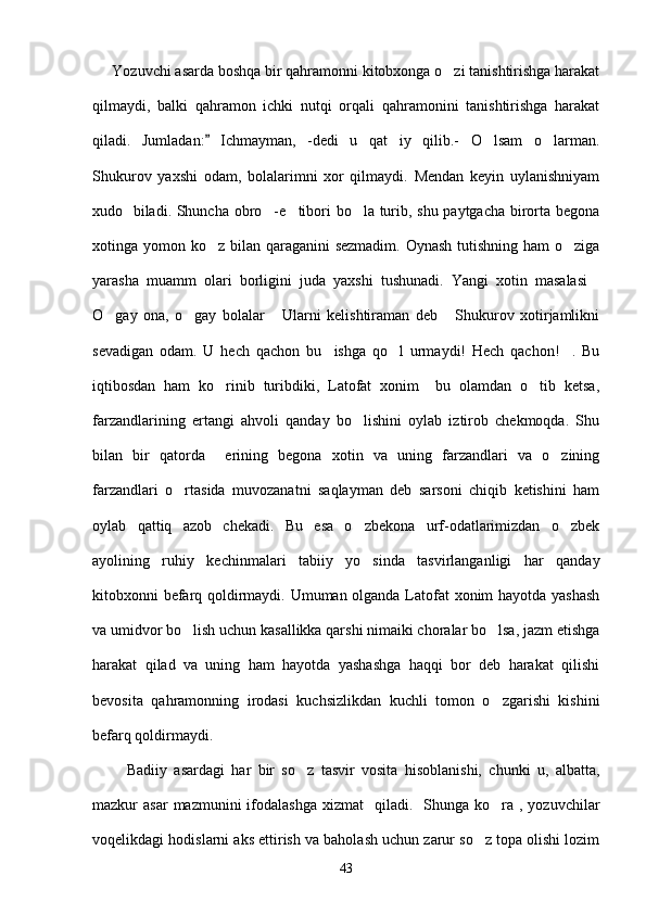      Yozuvchi asarda boshqa bir qahramonni kitobxonga o zi tanishtirishga harakat
qilmaydi,   balki   qahramon   ichki   nutqi   orqali   qahramonini   tanishtirishga   harakat
qiladi.   Jumladan:   Ichmayman,   -dedi   u   qat iy   qilib.-   O lsam   o larman.	
	  
Shukurov   yaxshi   odam,   bolalarimni   xor   qilmaydi.   Mendan   keyin   uylanishniyam
xudo   biladi. Shuncha obro -e tibori bo la turib, shu paytgacha birorta begona	
  
xotinga yomon ko z bilan qaraganini sezmadim.  Oynash tutishning ham  o ziga	
 
yarasha   muamm   olari   borligini   juda   yaxshi   tushunadi.   Yangi   xotin   masalasi	

O gay   ona,   o gay   bolalar   Ularni   kelishtiraman   deb   Shukurov   xotirjamlikni	
   
sevadigan   odam.   U   hech   qachon   bu     ishga   qo l   urmaydi!   Hech   qachon! .   Bu	
 
iqtibosdan   ham   ko rinib   turibdiki,   Latofat   xonim     bu   olamdan   o tib   ketsa,	
 
farzandlarining   ertangi   ahvoli   qanday   bo lishini   oylab   iztirob   chekmoqda.   Shu	

bilan   bir   qatorda     erining   begona   xotin   va   uning   farzandlari   va   o zining	

farzandlari   o rtasida   muvozanatni   saqlayman   deb   sarsoni   chiqib   ketishini   ham	

oylab   qattiq   azob   chekadi.   Bu   esa   o zbekona   urf-odatlarimizdan   o zbek	
 
ayolining   ruhiy   kechinmalari   tabiiy   yo sinda   tasvirlanganligi   har   qanday

kitobxonni befarq qoldirmaydi. Umuman olganda Latofat  xonim hayotda yashash
va umidvor bo lish uchun kasallikka qarshi nimaiki choralar bo lsa, jazm etishga	
 
harakat   qilad   va   uning   ham   hayotda   yashashga   haqqi   bor   deb   harakat   qilishi
bevosita   qahramonning   irodasi   kuchsizlikdan   kuchli   tomon   o zgarishi   kishini	

befarq qoldirmaydi. 
          Badiiy   asardagi   har   bir   so z   tasvir   vosita   hisoblanishi,   chunki   u,   albatta,	

mazkur  asar  mazmunini   ifodalashga  xizmat     qiladi.   Shunga  ko ra ,  yozuvchilar	

voqelikdagi hodislarni aks ettirish va baholash uchun zarur so z topa olishi lozim	

43 