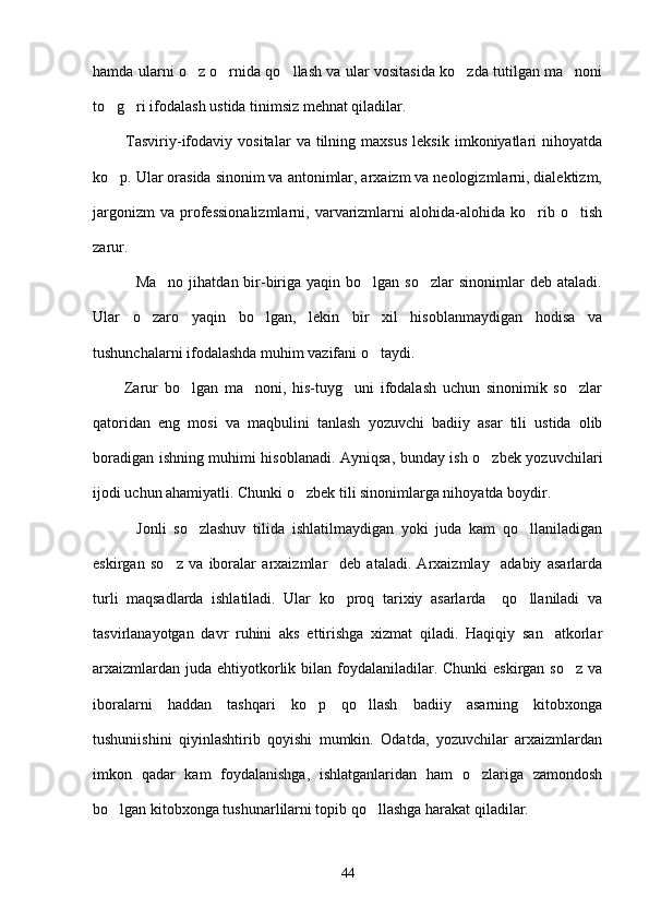 hamda ularni o z o rnida qo llash va ular vositasida ko zda tutilgan ma noni    
to g ri ifodalash ustida tinimsiz mehnat qiladilar.	
 
            Tasviriy-ifodaviy   vositalar   va  tilning   maxsus   leksik   imkoniyatlari   nihoyatda
ko p. Ular orasida sinonim va antonimlar, arxaizm va neologizmlarni, dialektizm,

jargonizm   va   professionalizmlarni,   varvarizmlarni   alohida-alohida   ko rib  o tish	
 
zarur.
                Ma no  jihatdan  bir-biriga  yaqin bo lgan  so zlar   sinonimlar  deb  ataladi.	
  
Ular   o zaro   yaqin   bo lgan,   lekin   bir   xil   hisoblanmaydigan   hodisa   va	
 
tushunchalarni ifodalashda muhim vazifani o taydi.	

          Zarur   bo lgan   ma noni,   his-tuyg uni   ifodalash   uchun   sinonimik   so zlar	
   
qatoridan   eng   mosi   va   maqbulini   tanlash   yozuvchi   badiiy   asar   tili   ustida   olib
boradigan ishning muhimi hisoblanadi. Ayniqsa, bunday ish o zbek yozuvchilari	

ijodi uchun ahamiyatli. Chunki o zbek tili sinonimlarga nihoyatda boydir. 	

            Jonli   so zlashuv   tilida   ishlatilmaydigan   yoki   juda   kam   qo llaniladigan	
 
eskirgan   so z   va   iboralar   arxaizmlar     deb   ataladi.   Arxaizmlay     adabiy   asarlarda	

turli   maqsadlarda   ishlatiladi.   Ular   ko proq   tarixiy   asarlarda     qo llaniladi   va	
 
tasvirlanayotgan   davr   ruhini   aks   ettirishga   xizmat   qiladi.   Haqiqiy   san atkorlar	

arxaizmlardan  juda  ehtiyotkorlik bilan foydalaniladilar. Chunki  eskirgan so z  va	

iboralarni   haddan   tashqari   ko p   qo llash   badiiy   asarning   kitobxonga	
 
tushuniishini   qiyinlashtirib   qoyishi   mumkin.   Odatda,   yozuvchilar   arxaizmlardan
imkon   qadar   kam   foydalanishga,   ishlatganlaridan   ham   o zlariga   zamondosh	

bo lgan kitobxonga tushunarlilarni topib qo llashga harakat qiladilar.	
 
44 