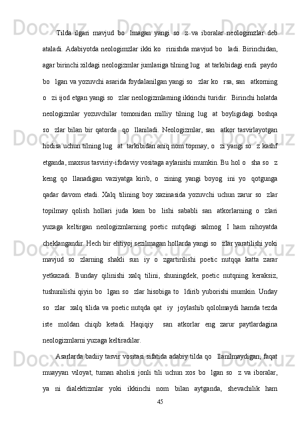         Tilda   ilgari   mavjud   bo lmagan   yangi   so z   va   iboralar   neologimzlar   deb 
ataladi. Adabiyotda neologimzlar  ikki  ko rinishda  mavjud bo ladi. Birinchidan,	
 
agar birinchi xildagi neologizmlar jumlasiga tilning lug at tarkibidagi endi  paydo	

bo lgan va yozuvchi asarida foydalanilgan yangi so zlar ko rsa, san atkorning	
   
o zi ijod etgan yangi so zlar neologizmlarning ikkinchi turidir.  Birinchi holatda
 
neologizmlar   yozuvchilar   tomonidan   milliy   tilning   lug at   boyligidagi   boshqa	

so zlar   bilan   bir   qatorda     qo llaniladi.   Neologizmlar,   san atkor   tasvirlayotgan	
  
hodisa uchun tilning lug at  tarkibidan aniq nom topmay, o zi yangi so z kashf	
  
etganda, maxsus tasviriy-ifodaviy vositaga aylanishi mumkin. Bu hol o sha so z	
 
keng   qo llanadigan   vaziyatga   kirib,   o zining   yangi   boyog ini   yo qotgunga	
   
qadar   davom   etadi.   Xalq   tilining   boy   xazinasida   yozuvchi   uchun   zarur   so zlar	

topilmay   qolish   hollari   juda   kam   bo lishi   sababli   san atkorlarning   o zlari	
  
yuzaga   keltirgan   neologizmlarning   poetic   nutqdagi   salmog I   ham   nihoyatda	

cheklangandir. Hech bir ehtiyoj sezilmagan hollarda yangi so zlar yaratilishi yoki

mavjud   so zlarning   shakli   sun iy   o zgartirilishi   poetic   nutqqa   katta   zarar	
  
yetkazadi.   Bunday   qilinishi   xalq   tilini,   shuningdek,   poetic   nutqning   keraksiz,
tushunilishi  qiyin bo lgan so zlar  hisobiga to ldirib yuborishi  mumkin. Unday	
  
so zlar     xalq   tilida   va   poetic   nutqda   qat iy     joylashib   qololmaydi   hamda   tezda	
 
iste moldan   chiqib   ketadi.   Haqiqiy     san atkorlar   eng   zarur   paytlardagina
 
neologizmlarni yuzaga keltiradilar. 
           Asarlarda badiiy tasvir vositasi sifatida adabiy tilda qo llanilmaydigan, faqat	

muayyan   viloyat,   tuman   aholisi   jonli   tili   uchun   xos   bo lgan   so z   va   iboralar,	
 
ya ni   dialektizmlar   yoki   ikkinchi   nom   bilan   aytganda,   shevachilik   ham	

45 