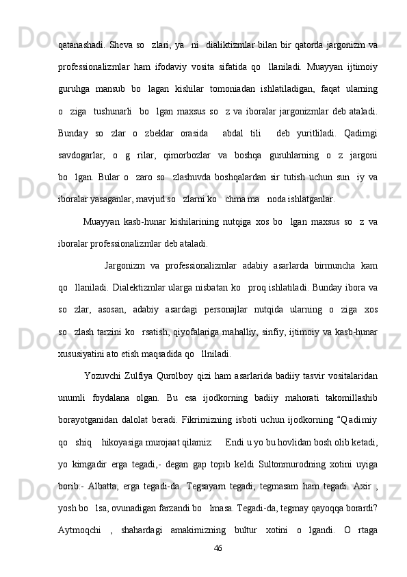 qatanashadi.  Sheva  so zlari,  ya ni     dialiktizmlar   bilan bir  qatorda  jargonizm   va 
professionalizmlar   ham   ifodaviy   vosita   sifatida   qo llaniladi.   Muayyan   ijtimoiy	

guruhga   mansub   bo lagan   kishilar   tomoniadan   ishlatiladigan,   faqat   ularning	

o ziga     tushunarli     bo lgan   maxsus   so z   va   iboralar   jargonizmlar   deb   ataladi.	
  
Bunday   so zlar   o zbeklar   orasida   abdal   tili   deb   yuritliladi.   Qadimgi	
   
savdogarlar,   o g rilar,   qimorbozlar   va   boshqa   guruhlarning   o z   jargoni	
  
bo lgan.   Bular   o zaro   so zlashuvda   boshqalardan   sir   tutish   uchun   sun iy   va	
   
iboralar yasaganlar, mavjud so zlarni ko chma ma noda ishlatganlar.	
  
            Muayyan   kasb-hunar   kishilarining   nutqiga   xos   bo lgan   maxsus   so z   va	
 
iboralar professionalizmlar deb ataladi.
                Jargonizm   va   professionalizmlar   adabiy   asarlarda   birmuncha   kam
qo llaniladi. Dialektizmlar  ularga nisbatan  ko proq ishlatiladi. Bunday  ibora va	
 
so zlar,   asosan,   adabiy   asardagi   personajlar   nutqida   ularning   o ziga   xos
 
so zlash  tarzini  ko rsatish,  qiyofalariga mahalliy, sinfiy, ijtimoiy va kasb-hunar
 
xususiyatini ato etish maqsadida qo llniladi.	

              Yozuvchi   Zulfiya   Qurolboy   qizi   ham   asarlarida   badiiy   tasvir   vositalaridan
unumli   foydalana   olgan.   Bu   esa   ijodkorning   badiiy   mahorati   takomillashib
borayotganidan   dalolat   beradi.   Fikrimizning   isboti   uchun   ijodkorning   Q a dimiy	

qo shiq  hikoyasiga murojaat qilamiz:   Endi u yo bu hovlidan bosh olib ketadi,	
  
yo   kimgadir   erga   tegadi,-   degan   gap   topib   keldi   Sultonmurodning   xotini   uyiga
borib.-   Albatta,   erga   tegadi-da.   Tegsayam   tegadi,   tegmasam   ham   tegadi.   Axir   ,
yosh bo lsa, ovunadigan farzandi bo lmasa. Tegadi-da, tegmay qayoqqa borardi?	
 
Aytmoqchi   ,   shahardagi   amakimizning   bultur   xotini   o lgandi.   O rtaga	
 
46 