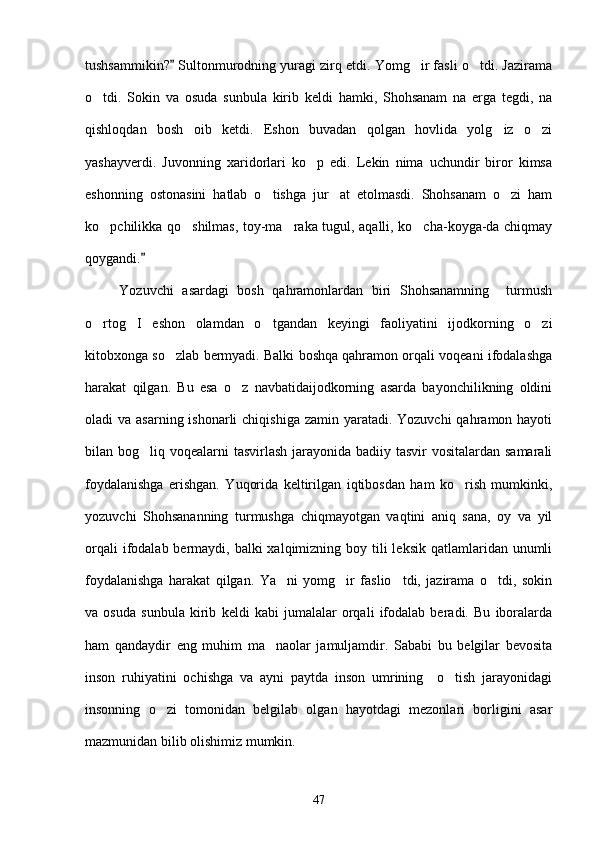 tushsammikin?  Sultonmurodning yuragi zirq etdi. Yomg ir fasli o tdi. Jazirama	 
o tdi.   Sokin   va   osuda   sunbula   kirib   keldi   hamki,   Shohsanam   na   erga   tegdi,   na	

qishloqdan   bosh   oib   ketdi.   Eshon   buvadan   qolgan   hovlida   yolg iz   o zi	
 
yashayverdi.   Juvonning   xaridorlari   ko p   edi.   Lekin   nima   uchundir   biror   kimsa	

eshonning   ostonasini   hatlab   o tishga   jur at   etolmasdi.   Shohsanam   o zi   ham	
  
ko pchilikka qo shilmas, toy-ma raka tugul, aqalli, ko cha-koyga-da chiqmay	
   
qoygandi.  	

        Yozuvchi   asardagi   bosh   qahramonlardan   biri   Shohsanamning     turmush
o rtog I   eshon   olamdan   o tgandan   keyingi   faoliyatini   ijodkorning   o zi	
   
kitobxonga so zlab bermyadi. Balki boshqa qahramon orqali voqeani ifodalashga	

harakat   qilgan.   Bu   esa   o z   navbatidaijodkorning   asarda   bayonchilikning   oldini	

oladi  va asarning ishonarli  chiqishiga  zamin yaratadi. Yozuvchi  qahramon hayoti
bilan bog liq voqealarni tasvirlash jarayonida badiiy tasvir  vositalardan samarali	

foydalanishga   erishgan.   Yuqorida   keltirilgan   iqtibosdan   ham   ko rish   mumkinki,	

yozuvchi   Shohsananning   turmushga   chiqmayotgan   vaqtini   aniq   sana,   oy   va   yil
orqali  ifodalab bermaydi, balki  xalqimizning boy tili  leksik  qatlamlaridan unumli
foydalanishga   harakat   qilgan.   Ya ni   yomg ir   faslio tdi,   jazirama   o tdi,   sokin	
   
va   osuda   sunbula   kirib   keldi   kabi   jumalalar   orqali   ifodalab   beradi.   Bu   iboralarda
ham   qandaydir   eng   muhim   ma naolar   jamuljamdir.   Sababi   bu   belgilar   bevosita	

inson   ruhiyatini   ochishga   va   ayni   paytda   inson   umrining     o tish   jarayonidagi	

insonning   o zi   tomonidan   belgilab   olgan   hayotdagi   mezonlari   borligini   asar	

mazmunidan bilib olishimiz mumkin.
47 