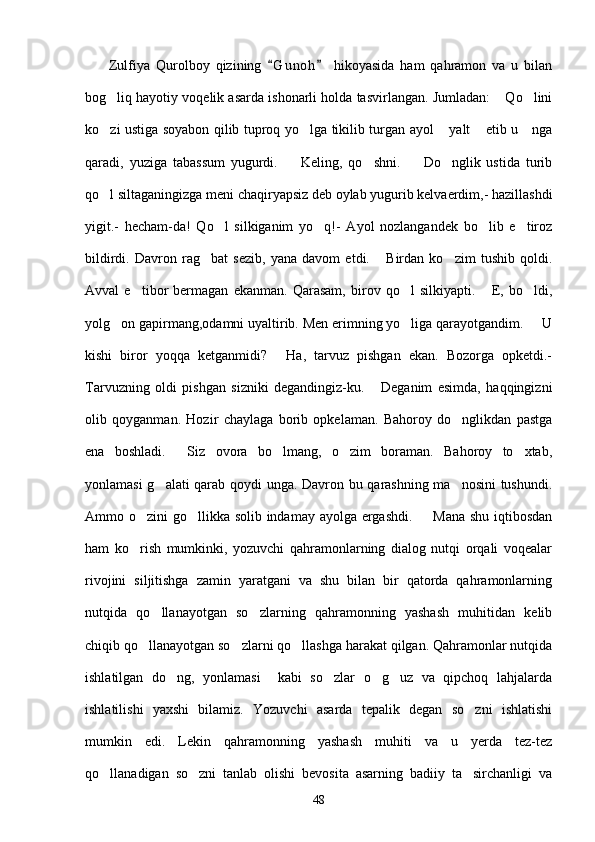         Zulfiya   Qurolboy   qizining   G u noh   hikoyasida   ham   qahramon   va   u   bilan 
bog liq hayotiy voqelik asarda ishonarli holda tasvirlangan. Jumladan:  Qo lini	
  
ko zi ustiga soyabon qilib tuproq yo lga tikilib turgan ayol  yalt  etib u     nga
   
qaradi,   yuziga   tabassum   yugurdi.     Keling,   qo shni.     Do nglik   ustida   turib	
   
qo l siltaganingizga meni chaqiryapsiz deb oylab yugurib kelvaerdim,- hazillashdi	

yigit.-   hecham-da!   Qo l   silkiganim   yo q!-   Ayol   nozlangandek   bo lib   e tiroz	
   
bildirdi.   Davron   rag bat   sezib,   yana   davom   etdi.   Birdan   ko zim   tushib   qoldi.	
  
Avval   e tibor   bermagan   ekanman.   Qarasam,   birov   qo l   silkiyapti.   E,   bo ldi,	
   
yolg on gapirmang,odamni uyaltirib. Men erimning yo liga qarayotgandim.   U	
  
kishi   biror   yoqqa   ketganmidi?   Ha,   tarvuz   pishgan   ekan.   Bozorga   opketdi.-	

Tarvuzning   oldi   pishgan   sizniki   degandingiz-ku.   Deganim   esimda,   haqqingizni	

olib   qoyganman.   Hozir   chaylaga   borib   opkelaman.   Bahoroy   do nglikdan   pastga	

ena   boshladi.   Siz   ovora   bo lmang,   o zim   boraman.   Bahoroy   to xtab,	
   
yonlamasi g alati qarab qoydi unga. Davron bu qarashning ma nosini tushundi.	
 
Ammo o zini go llikka solib indamay ayolga ergashdi.    Mana shu iqtibosdan	
  
ham   ko rish   mumkinki,   yozuvchi   qahramonlarning   dialog   nutqi   orqali   voqealar

rivojini   siljitishga   zamin   yaratgani   va   shu   bilan   bir   qatorda   qahramonlarning
nutqida   qo llanayotgan   so zlarning   qahramonning   yashash   muhitidan   kelib	
 
chiqib qo llanayotgan so zlarni qo llashga harakat qilgan. Qahramonlar nutqida	
  
ishlatilgan   do ng,   yonlamasi     kabi   so zlar   o g uz   va   qipchoq   lahjalarda	
   
ishlatilishi   yaxshi   bilamiz.   Yozuvchi   asarda   tepalik   degan   so zni   ishlatishi	

mumkin   edi.   Lekin   qahramonning   yashash   muhiti   va   u   yerda   tez-tez
qo llanadigan   so zni   tanlab   olishi   bevosita   asarning   badiiy   ta sirchanligi   va	
  
48 