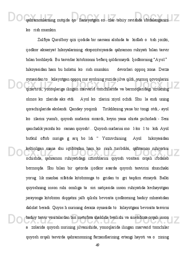 qahramonlarning   nutqida   qo llanayotgan   so zlar   tabiiy   ravishda   ifodalanganini 
ko rish mumkin.	

              Zulfiya   Qurolboy   qizi   ijodida   bir   narsani   alohida   ta kidlab   o tish   joizki,	
 
ijodkor   aksariyat   hikoyalarining   ekspozitsiyasida   qahramon   ruhiyati   bilan   tasvir
bilan boshlaydi. Bu tasvirlar kitobxonni befarq qoldirmaydi. Ijodkorning  A y ol	
 
hikoyasidan   ham   bu   holatni   ko rish   mumkin:     devorlari   oppoq   xona.   Derza	
 
oynasidan to kilayotgan oppoq nur ayolning yuzida jilva qildi, yumuq qovoqlarini	

qizartirdi,  yonoqlariga  ilingan   marvarid  tomchilarida   va  barmoqlaridagi  uzukning
olmos   ko zlarida   aks   etdi.       Ayol   ko zlarini   xiyol   ochdi.   Shu la   endi   uning	
  
qorachiqlarida   akslandi.   Qanday   yoqimli   Tiriklikning   yana   bir   tongi   otdi,-   ayol	

ko zlarini   yumib,   quyosh   nurlarini   simirdi,   keyin   yana   ohista   pichirladi:-   Seni	

qanchalik yaxshi ko raman quyosh!... Quyosh nurlarini mo l-ko l to kdi. Ayol	
   
butkul   oftob   nuriga   g arq   bo ldi “   Yozuvchining   Ayol   hikoyasidan	
    
keltirilgan   mana   shu   iqtibosdan   ham   ko rinib   turibdiki,   qahramon   ruhiyatini	

ochishda,   qahramon   ruhiyatidagi   iztiroblarini   quyosh   vositasi   orqali   ifodalab
bermoqda.   Shu   bilan   bir   qatorda   ijodkor   asarda   quyosh   tasvirini   shunchaki
yorug lik   manbai   sifatida   kitobxonga   to gridan   to gri   taqdim   etmaydi.   Balki	
  
quyoshning   inson   ruhi   omiliga   ta siri   natijasida   inson   ruhiyatida   kechayotgan	

jarayonga   kitobxon   diqqatini   jalb   qilishi   bevosita   ijodkorning   badiiy   mhoratidan
dalolat beradi. Quyos h nurining deraza oynasida to kilayotgani bevosita tasvirni	

badiiy tasvir vositalardan biri metofora shaklida berilishi va sinekdoxa orqali inson
a zolarida   quyosh   nurining   jilvanishida,   yonoqlarida   ilingan   marvarid   tomchilar	

quyosh   orqali   tasvirda   qahramonning   farzandlarining   ertangi   hayoti   va   o zining	

49 