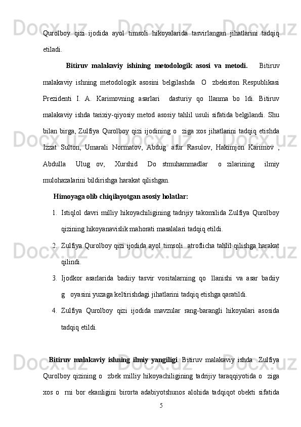Qurolboy   qizi   ijodida   ayol   timsoli   hikoyalarida   tasvirlangan   jihatlarini   tadqiq
etiladi.
            Bitiruv   malakaviy   ishining   metodologik   asosi   va   metodi.       Bitiruv
malakaviy   ishning   metodologik   asosini   belgilashda     O zbekiston   Respublikasi
Prezidenti   I.   A.   Karimovning   asarlari     dasturiy   qo llanma   bo ldi.   Bitiruv
 
malakaviy   ishda   tarixiy-qiyosiy   metod   asosiy   tahlil   usuli   sifatida   belgilandi.   Shu
bilan  birga,  Zulfiya   Qurolboy  qizi   ijodining   o ziga   xos   jihatlarini   tadqiq   etishda	

Izzat   Sulton,   Umarali   Normatov,   Abdug afur   Rasulov,   Hakimjon   Karimov   ,	

Abdulla   Ulug ov,   Xurshid   Do stmuhammadlar   o zilarining   ilmiy	
  
mulohazalarini bildirishga harakat qilishgan.
       Himoyaga olib chiqilayotgan asosiy holatlar:      
1. Istiqlol   davri   milliy   hikoyachiligining   tadrijiy   takomilida   Zulfiya   Qurolboy
qizining hikoyanavislik mahorati masalalari tadqiq etildi.
2. Zulfiya Qurolboy qizi ijodida ayol timsoli   atroflicha tahlil qilishga harakat
qilindi.
3. Ijodkor   asarlarida   badiiy   tasvir   vositalarning   qo llanishi   va   asar   badiiy	

g oyasini yuzaga keltirishdagi jihatlarini tadqiq etishga qaratildi.	

4. Zulfiya   Qurolboy   qizi   ijodida   mavzular   rang-barangli   hikoyalari   asosida
tadqiq etildi.
    Bitiruv   malakaviy   ishning   ilmiy   yangiligi .   Bitiruv   malakaviy   ishda     Zulfiya
Qurolboy   qizining  o zbek   milliy  hikoyachiligining   tadrijiy  taraqqiyotida   o ziga	
 
xos   o rni   bor   ekanligini   birorta   adabiyotshunos   alohida   tadqiqot   obekti   sifatida	

5 