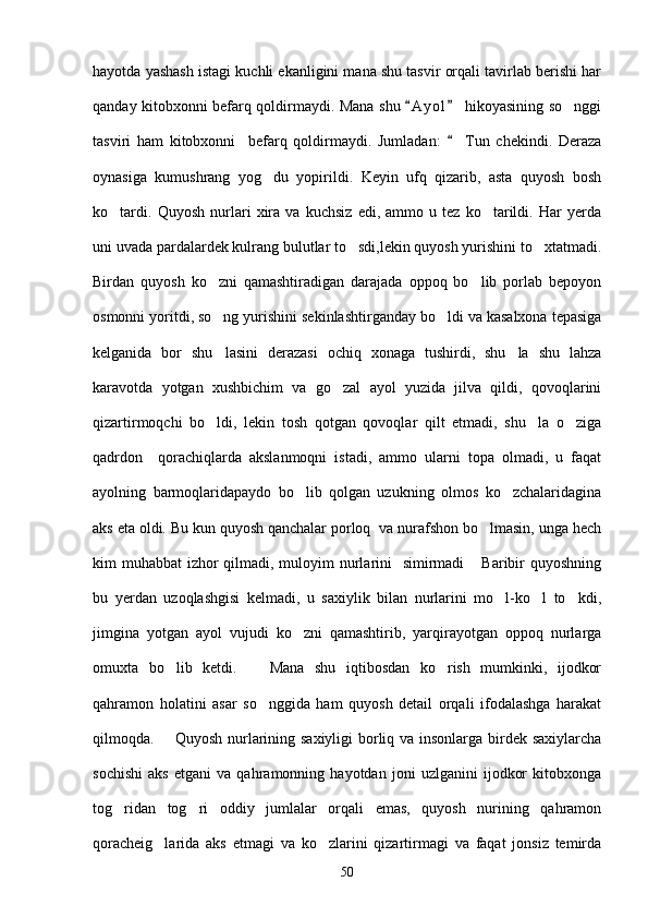 hayotda yashash istagi kuchli ekanligini mana shu tasvir orqali tavirlab berishi har
qanday kitobxonni befarq qoldirmaydi. Mana shu  A y ol  hikoyasining so nggi 	
tasviri   ham   kitobxonni     befarq   qoldirmaydi.   Jumladan:     Tun   chekindi.   Deraza	

oynasiga   kumushrang   yog du   yopirildi.   Keyin   ufq   qizarib,   asta   quyosh   bosh	

ko tardi.   Quyosh   nurlari   xira   va   kuchsiz   edi,   ammo   u   tez   ko tarildi.   Har   yerda	
 
uni uvada pardalardek kulrang bulutlar to sdi,lekin quyosh yurishini to xtatmadi.	
 
Birdan   quyosh   ko zni   qamashtiradigan   darajada   oppoq   bo lib   porlab   bepoyon	
 
osmonni yoritdi, so ng yurishini sekinlashtirganday bo ldi va kasalxona tepasiga
 
kelganida   bor   shu lasini   derazasi   ochiq   xonaga   tushirdi,   shu la   shu   lahza
 
karavotda   yotgan   xushbichim   va   go zal   ayol   yuzida   jilva   qildi,   qovoqlarini	

qizartirmoqchi   bo ldi,   lekin   tosh   qotgan   qovoqlar   qilt   etmadi,   shu la   o ziga	
  
qadrdon     qorachiqlarda   akslanmoqni   istadi,   ammo   ularni   topa   olmadi,   u   faqat
ayolning   barmoqlaridapaydo   bo lib   qolgan   uzukning   olmos   ko zchalaridagina	
 
aks eta oldi. Bu kun quyosh qanchalar porloq  va nurafshon bo lmasin, unga hech	

kim muhabbat  izhor  qilmadi, muloyim nurlarini   simirmadi  Baribir  quyoshning	

bu   yerdan   uzoqlashgisi   kelmadi,   u   saxiylik   bilan   nurlarini   mo l-ko l   to kdi,	
  
jimgina   yotgan   ayol   vujudi   ko zni   qamashtirib,   yarqirayotgan   oppoq   nurlarga	

omuxta   bo lib   ketdi.     Mana   shu   iqtibosdan   ko rish   mumkinki,   ijodkor	
  
qahramon   holatini   asar   so nggida   ham   quyosh   detail   orqali   ifodalashga   harakat	

qilmoqda.       Quyosh nurlarining saxiyligi  borliq va insonlarga birdek saxiylarcha
sochishi   aks   etgani   va   qahramonning   hayotdan   joni   uzlganini   ijodkor   kitobxonga
tog ridan   tog ri   oddiy   jumlalar   orqali   emas,   quyosh   nurining   qahramon	
 
qoracheig larida   aks   etmagi   va   ko zlarini   qizartirmagi   va   faqat   jonsiz   temirda	
 
50 