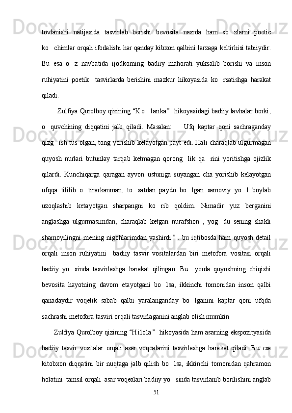 tovlanishi   natijasida   tasvirlab   berishi   bevosita   nasrda   ham   so zlarni   poetic
ko chimlar orqali ifodalishi har qanday kibxon qalbini larzaga keltirhisi tabiiydir.	

Bu   esa   o z   navbatida   ijodkorning   badiiy   mahorati   yuksalib   borishi   va   inson	

ruhiyatini   poetik     tasvirlarda   berishini   mazkur   hikoyasida   ko rsatishga   harakat	

qiladi.
         Zulfiya Qurolboy qizining  K o lanka  hikoyasidagi badiiy lavhalar borki,	
 	
o quvchining   diqqatini   jalb   qiladi.   Masalan:     Ufq   kaptar   qoni   sachraganday	
 
qizg ish tus olgan, tong yorishib kelayotgan payt edi. Hali charaqlab ulgurmagan	

quyosh   nurlari   butunlay   tarqab   ketmagan   qorong lik   qa rini   yoritishga   ojizlik	
 
qilardi.   Kunchiqarga   qaragan   ayvon   ustuniga   suyangan   cha   yorishib   kelayotgan
ufqqa   tililib   o tirarkanman,   to satdan   paydo   bo lgan   samoviy   yo l   boylab	
   
uzoqlashib   ketayotgan   sharpangni   ko rib   qoldim.   Nimadir   yuz   berganini	

anglashga   ulgurmasimdan,   charaqlab   ketgan   nurafshon   ,   yog du   sening   shakli	

shamoyilingni   mening   nigohlarimdan   yashirdi.   .   bu   iqtibosda   ham   quyosh   detail	

orqali   inson   ruhiyatini     badiiy   tasvir   vositalardan   biri   metofora   vositasi   orqali
badiiy   yo sinda   tasvirlashga   harakat   qilingan.   Bu     yerda   quyoshning   chiqishi	

bevosita   hayotning   davom   etayotgani   bo lsa,   ikkinchi   tomonidan   inson   qalbi	

qanadaydir   voqelik   sabab   qalbi   yaralanganday   bo lganini   kaptar   qoni   ufqda	

sachrashi metofora tasviri orqali tasvirlaganini anglab olish mumkin.
       Zulfiya Qurolboy qizining  H i l ola  hikoyasida ham asarning ekspozityasida	
 
badiiy   tasvir   vositalar   orqali   asar   voqealarini   tasvirlashga   harakat   qiladi.   Bu   esa
kitobxon   diqqatini   bir   nuqtaga   jalb   qilish   bo lsa,   ikkinchi   tomonidan   qahramon	

holatini  tamsil orqali  asar voqealari badiiy yo sinda tasvirlanib borilishini anglab

51 