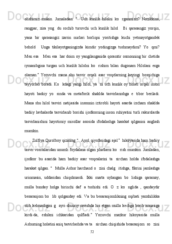 olishimiz   mukin.   Jumaladan:     Uch   kunlik   hilolni   ko rganmisiz?   Nozikkina,	
rangpar,   xira   yog du   sochib   turuvchi   uch   kunlik   hilol   Bi   qarasangiz   yorqin,	
 
yana   bir   qarasangiz   zarrin   nurlari   borliqni   yoritishga   kuchi   yetmayotgandek
behold   Unga   tikilayotganingizda   kimdir   yodingizga   tushmaydimi?   Yo qmi?	
 
Men esa  Men esa   har doim oy yangilanganida qoramtir osmonning bir chetida	

iymanibgina   turgan   uch   kunlik   hilolni   ko rishim   bilan   dugonam   Hilolani   esga	

olaman.   Yozuvchi   mana   shu   tasvir   orqali   asar   voqelarning   keyingi   bosqichiga	

tayyorlab   boradi.  Ko kdagi   yangi   hilol,   ya ni   uch   kunlik  oy   holati   orqali   inson	
 
hayoti   badiiy   yo sinda   va   metaforik   shaklda   tasvirlanishga   e tibor   beriladi.	
 
Mana   shu   hilol   tasviri   natijasida   insonnin   iztirobli   hayoti   asarda   ixcham   shaklda
badiiy  lavhalarda  tasvirlanib  borishi   ijodkorning  inson   ruhiyatini  turli  rakurslarda
tasvirlanishini   hayotimiy   misollar   asosida   ifodalashga   harakat   qilganini   anglash
mumkin.
           Zulfiya Qurolboy qizining   Ayol qiyofasidagi ajal  hikoyasida ham badiiy	
 
tasvir vositalaridan unumli foydalana olgan jihatlarni ko rish mumkin. Jumladan,	

ijodkor   bu   asarida   ham   badiiy   asar   voqealarini   ta sirchan   holda   ifodalashga	

harakat  qilgan.   Mulla  Ashur   harchand  o zini  chalg itishga,  fikrini   jamlashga	
	 
urinmasin,   uddasidan   chiqolmasdi.   Ikki   marta   uylangan   bo lishiga   qaramay,	

mulla   bunday   holga   birinchi   daf a   tushishi   edi.   O z   ko nglida   ,   qandaydir	
  
besaranjom   bo lib   qolganday   edi.   Va   bu   besaranjomlikning   oqibati   yaxshilikka	

olib  kelmasligini   g ayri-shuuriy  ravishda   his   etgan  mulla  kechga   borib  xonasiga	

kirdi-da,   eshikni   ichkaridan   qulfladi.   Yozuvchi   mazkur   hikoyasida   mulla	

Ashurning holatini aniq tasvirlashda va ta sirchan chiqishida besaranjom  so zini
 
52 