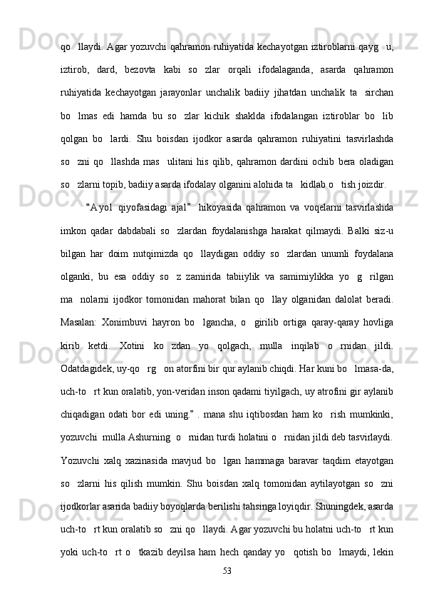 qo llaydi. Agar yozuvchi qahramon ruhiyatida kechayotgan iztiroblarni qayg u, 
iztirob,   dard,   bezovta   kabi   so zlar   orqali   ifodalaganda,   asarda   qahramon	

ruhiyatida   kechayotgan   jarayonlar   unchalik   badiiy   jihatdan   unchalik   ta sirchan	

bo lmas   edi   hamda   bu   so zlar   kichik   shaklda   ifodalangan   iztiroblar   bo lib	
  
qolgan   bo lardi.   Shu   boisdan   ijodkor   asarda   qahramon   ruhiyatini   tasvirlashda	

so zni   qo llashda   mas ulitani   his   qilib,   qahramon   dardini   ochib   bera   oladigan	
  
so zlarni topib, badiiy asarda ifodalay olganini alohida ta kidlab o tish joizdir.
  
            A y ol   qiyofasidagi   ajal   hikoyasida   qahramon   va   voqelarni   tasvirlashda	
 
imkon   qadar   dabdabali   so zlardan   foydalanishga   harakat   qilmaydi.   Balki   siz-u	

bilgan   har   doim   nutqimizda   qo llaydigan   oddiy   so zlardan   unumli   foydalana	
 
olganki,   bu   esa   oddiy   so z   zamirida   tabiiylik   va   samimiylikka   yo g rilgan	
  
ma nolarni   ijodkor   tomonidan   mahorat   bilan   qo llay   olganidan   dalolat   beradi.	
 
Masalan:   Xonimbuvi   hayron   bo lgancha,   o girilib   ortiga   qaray-qaray   hovliga	
 
kirib   ketdi.   Xotini   ko zdan   yo qolgach,   mulla   inqilab   o rnidan   jildi.	
  
Odatdagidek, uy-qo rg on atorfini bir qur aylanib chiqdi. Har kuni bo lmasa-da,	
  
uch-to rt kun oralatib, yon-veridan inson qadami tiyilgach, uy atrofini gir aylanib	

chiqadigan   odati   bor   edi   uning.   .   mana   shu   iqtibosdan   ham   ko rish   mumkinki,	
	
yozuvchi  mulla Ashurning  o rnidan turdi holatini o rnidan jildi deb tasvirlaydi.	
 
Yozuvchi   xalq   xazinasida   mavjud   bo lgan   hammaga   baravar   taqdim   etayotgan	

so zlarni   his   qilish   mumkin.   Shu   boisdan   xalq   tomonidan   aytilayotgan   so zni	
 
ijodkorlar asarida badiiy boyoqlarda berilishi tahsinga loyiqdir. Shuningdek, asarda
uch-to rt kun oralatib so zni qo llaydi. Agar yozuvchi bu holatni uch-to rt kun	
   
yoki   uch-to rt   o tkazib   deyilsa   ham   hech   qanday   yo qotish   bo lmaydi,   lekin	
   
53 