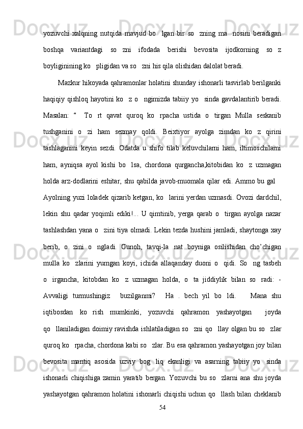 yozuvchi   xalqning   nutqida   mavjud   bo lgan   bir   so zning   ma nosini   beradigan  
boshqa   variantdagi   so zni   ifodada   berishi   bevosita   ijodkorning   so z	
 
boyliginining ko pligidan va so zni his qila olishidan dalolat beradi.	
 
        Mazkur hikoyada qahramonlar holatini shunday ishonarli tasvirlab berilganki
haqiqiy qishloq hayotini ko z o ngimizda tabiiy yo sinda gavdalantirib beradi.	
  
Masalan:     To rt   qavat   quroq   ko rpacha   ustida   o tirgan   Mulla   seskanib	
	  
tushganini   o zi   ham   sezmay   qoldi.   Beixtiyor   ayolga   zimdan   ko z   qirini	
 
tashlaganini   keyin   sezdi.   Odatda   u   shifo   tilab   keluvchilarni   ham,   iltimoschilarni
ham,   ayniqsa   ayol   kishi   bo lsa,   chordona   qurgancha,kitobidan   ko z   uzmagan	
 
holda arz-dodlarini eshitar, shu qabilda javob-muomala qilar edi. Ammo bu gal	

Ayolning yuzi loladek qizarib ketgan, ko larini  yerdan uzmasdi.  Ovozi  dardchil,	

lekin   shu   qadar   yoqimli   ediki!...   U   qimtinib,   yerga   qarab   o tirgan   ayolga   nazar	

tashlashdan yana o zini tiya olmadi. Lekin tezda hushini  jamladi, shaytonga xay	

berib,   o zini   o ngladi.   Gunoh,   tavqi-la nat   boyniga   osilishidan   cho’chigan	
  
mulla   ko zlarini   yumgan   koyi,   ichida   allaqanday   duoni   o qidi.   So ng   tasbeh
  
o irgancha,   kitobdan   ko z   uzmagan   holda,   o ta   jiddiylik   bilan   so radi:   -	
   
Avvaligi   turmushingiz   buzilganmi?   Ha   .   bech   yil   bo ldi.     Mana   shu	
   
iqtibosdan   ko rish   mumkinki,   yozuvchi   qahramon   yashayotgan     joyda	

qo llaniladigan doimiy ravishda ishlatiladigan so zni  qo llay olgan bu so zlar	
   
quroq ko rpacha, chordona kabi so zlar. Bu esa qahramon yashayotgan joy bilan	
 
bevosita   mantiq   asosida   uzviy   bog liq   ekanligi   va   asarning   tabiiy   yo sinda	
 
ishonarli   chiqishiga   zamin   yaratib   bergan.   Yozuvchi   bu   so zlarni   ana   shu   joyda	

yashayotgan qahramon holatini ishonarli chiqishi uchun qo llash bilan cheklanib

54 