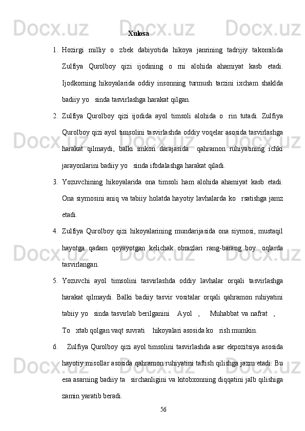                                                 Xulosa 
1. Hozirgi   milliy   o zbek   dabiyotida   hikoya   janrining   tadrijiy   takomilida
Zulfiya   Qurolboy   qizi   ijodining   o rni   alohida   ahamiyat   kasb   etadi.	

Ijodkorning   hikoyalarida   oddiy   insonning   turmush   tarzini   ixcham   shaklda
badiiy yo sinda tasvirlashga harakat qilgan.	

2. Zulfiya   Qurolboy   qizi   ijodida   ayol   timsoli   alohida   o rin   tutadi.   Zulfiya	

Qurolboy qizi ayol timsolini tasvirlashda oddiy voqelar asosida tasvirlashga
harakat   qilmaydi,   balki   imkon   darajasida     qahramon   ruhiyatining   ichki
jarayonlarini badiiy yo sinda ifodalashga harakat qiladi.	

3. Yozuvchining   hikoyalarida   ona   timsoli   ham   alohida   ahamiyat   kasb   etadi.
Ona siymosini aniq va tabiiy holatda hayotiy lavhalarda ko rsatishga jamz	

etadi.
4. Zulfiya   Qurolboy   qizi   hikoyalarining   mundarijasida   ona   siymosi,   mustaqil
hayotga   qadam   qoyayotgan   kelichak   obrazlari   rang-barang   boy oqlarda	

tasvirlangan.
5. Yozuvchi   ayol   timsolini   tasvirlashda   oddiy   lavhalar   orqali   tasvirlashga
harakat   qilmaydi.   Balki   badiiy   tasvir   vositalar   orqali   qahramon   ruhiyatini
tabiiy yo sinda tasvirlab berilganini  Ayol ,   Muhabbat  va nafrat , 	
     
To xtab qolgan vaqt suvrati  hikoyalari asosida ko rish mumkin.	
  
6.    Zulfiya Qurolboy qizi ayol timsolini  tasvirlashda asar  ekpozitsiya asosida
hayotiy misollar asosida qahramon ruhiyatini taftish qilishga jazm etadi. Bu
esa asarning badiiy ta sirchanligini va kitobxonning diqqatini jalb qilishiga	

zamin yaratib beradi.
56 