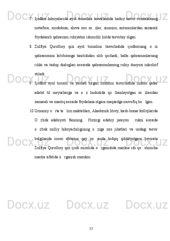 7. Ijodkor   hikoyalarida   ayol   timsolini   tasvirlashda   badiiy   tasvir   vositalarning
metafora,   sinekdoxa,   sheva   xos   so zlar,   sinonim,   antonimlardan   samarali
foydalanib qahramon ruhiyatini ishonchli holda tasvirlay olgan.
8. Zulfiya   Qurolboy   qizi   ayol   timsolini   tasvirlashda   ijodkorning   o zi	

qahramonini   kitobxonga   tanitishdan   olib   qochadi,   balki   qahramonlarning
ichki   va   tashqi   dialoglari   asosisda   qahramonlarning   ruhiy   dunyosi   inkishof
etiladi.
9. Ijodkor   ayol   timsoli   va   yashab   turgan   muhitini   tasvirlashda   imkon   qadar
adabit   til   meyorlariga   va   o z   hududida   qo llanilayotgan   so zlaridan	
  
samarali va mantiq asosida foydalana olgani maqsadga muvofiq bo lgan.	

10. Umumiy o rta ta lim maktablari, Akademik litsey, kasb-hunar kollejlarida	
 
O zbek   adabiyoti   fanining   Hozirgi   adabiy   jarayon   rukni   asosida	
  
o zbek   milliy   hikoyachiligining   o ziga   xos   jihatlari   va   undagi   tasvir
 
belgilarida   inson   obrazini   qay   yo sinda   tadqiq   qilinayotgani   bevosita	

Zulfiya Qurolboy qizi  ijodi misolida o rganishda mazkur ish qo shimcha	
 
manba sifatida o rganish mumkin.  	

57 