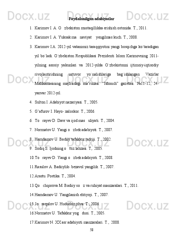 Foydalanilgan adabiyotlar
1. Karimov I. A. O zbekiston mustaqillikka erishish ostonida. T., 2011.
2. Karimov I. A. Yuksak ma naviyat  yengilmas kuch. T., 2008.	
 
3. Karimov I.A. 2012-yil vatanimiz taraqqiyotini yangi bosqichga ko`taradigan
yil   bo`ladi.   O`zbekiston   Respublikasi   Prezidenti   Islom   Karimovning   2011-
yilning   asosiy   yakunlari   va   2012-yilda   O`zbekistonni   ijtimoiy-iqtisodiy
rivojlantirishning   ustuvor   yo`nalishlariga   bag`ishlangan   Vazirlar
Mahkamasining   majlisidagi   ma’ruzasi.   “Ishonch”   gazetasi.   № 11-12,   24-
yanvar 2012-yil.
4. Sulton I. Adabiyot nazariyasi. T., 2005.
5. G’afurov I. Hayo- xaloskor. T., 2006.
6. To rayev D. Davr va ijod mas uliyati. T., 2004. 	
 
7. Normatov U. Yangi o zbek adabiyoti. T., 2007. 	

8. Hamdamov U. Badiiy tafakkur tadriji. T., 2002.
9. Sodiq S. Ijodning o ttiz lahzasi. T,. 2005.	

10. To rayev D. Yangi o zbek adabiyoti. T., 2008. 	
 
11. Rasulov A. Badiiylik- bezavol yangilik. T., 2007.
12. Arastu. Poetika. T., 2004.
13. Qo chqorova M. Badiiy so z va ruhiyat manzaralari. T., 2011.
 
14. Hamdamov U. Yangilanish ehtiyoji. T., 2007.
15. Jo raqulov U. Hududsiz jilva. T., 2006.

16. Normatov U. Tafakkur yog dusi. T., 2005.	

17. Karimov N. XX asr adabiyoti manzaralari.  T.,  2008.
58 