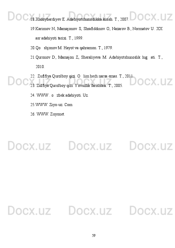 18. Xudoyberdiyev E. Adabiyotshunoslikka kirish. T., 2007.
19. Karimov   N,   Mamajonov   S,   Shrafiddinov   O,   Nazarov   B,   Normatov   U.   XX
asr adabiyoti tarixi. T., 1999.
20. Qo shjonov M. Hayot va qahramon. T., 1979.
21. Quronov   D,   Mamajon   Z,   Sheraliyeva   M.   Adabiyotshunoslik   lug ati.   T.,	

2010.
22.   Zuflfiya Qurolboy qizi. O lim hech narsa emas. T., 2011.	

23.  Zulfiya Qurolboy qizi. Yovuzlik farishtasi. T., 2005.
24.   WWW . o zbek adabiyoti. Uz.	
   
25. WWW. Ziyo-uz. Com
26.   WWW. Zuyonet.  
59 