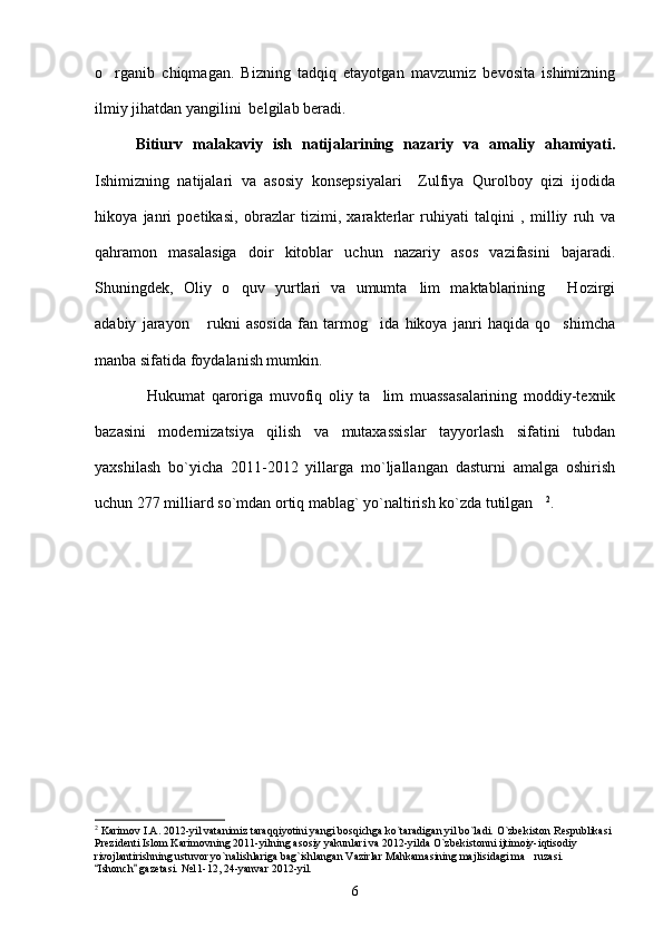 o rganib   chiqmagan.   Bizning   tadqiq   etayotgan   mavzumiz   bevosita   ishimizning
ilmiy jihatdan yangilini  belgilab beradi.
        Bitiurv   malakaviy   ish   natijalarining   nazariy   va   amaliy   ahamiyati.
Ishimizning   natijalari   va   asosiy   konsepsiyalari     Zulfiya   Qurolboy   qizi   ijodida
hikoya   janri   poetikasi,   obrazlar   tizimi,   xarakterlar   ruhiyati   talqini   ,   milliy   ruh   va
qahramon   masalasiga   doir   kitoblar   uchun   nazariy   asos   vazifasini   bajaradi.
Shuningdek,   Oliy   o quv   yurtlari   va   umumta lim   maktablarining   Hozirgi	
  
adabiy   jarayon   rukni   asosida   fan   tarmog ida   hikoya   janri   haqida   qo shimcha	
  
manba sifatida foydalanish mumkin.
Hukumat   qaroriga   muvofiq   oliy   ta lim   muassasalarining   moddiy-texnik	
 
bazasini   modernizatsiya   qilish   va   mutaxassislar   tayyorlash   sifatini   tubdan
yaxshilash   bo`yicha   2011-2012   yillarga   mo`ljallangan   dasturni   amalga   oshirish
uchun 277 milliard so`mdan ortiq mablag` yo`naltirish ko`zda tutilgan	
 2
.
2
 Karimov I.A. 2012-yil vatanimiz taraqqiyotini yangi bosqichga ko`taradigan yil bo`ladi. O`zbekiston Respublikasi 
Prezidenti Islom Karimovning 2011-yilning asosiy yakunlari va 2012-yilda O`zbekistonni ijtimoiy-iqtisodiy 
rivojlantirishning ustuvor yo`nalishlariga bag`ishlangan Vazirlar Mahkamasining majlisidagi ma ruzasi. 

Ishonch  gazetasi. 	
  № 11-12, 24-yanvar 2012-yil.
6 