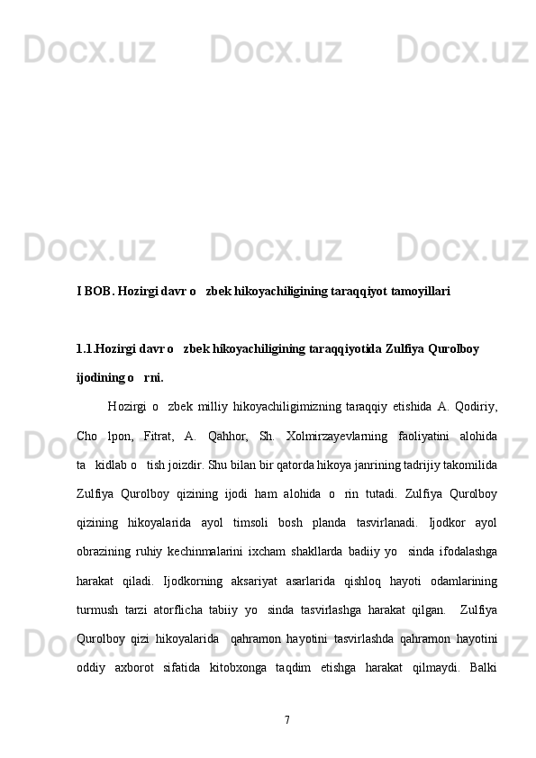 I BOB. Hozirgi davr o zbek hikoyachiligining taraqqiyot tamoyillari
1.1.Hozirgi davr o zbek hikoyachiligining taraqqiyotida Zulfiya Qurolboy 	

ijodining o rni.	

            Hozirgi   o zbek   milliy   hikoyachiligimizning   taraqqiy   etishida   A.   Qodiriy,	

Cho lpon,   Fitrat,   A.   Qahhor,   Sh.   Xolmirzayevlarning   faoliyatini   alohida	

ta kidlab o tish joizdir. Shu bilan bir qatorda hikoya janrining tadrijiy takomilida	
 
Zulfiya   Qurolboy   qizining   ijodi   ham   alohida   o rin   tutadi.   Zulfiya   Qurolboy	

qizining   hikoyalarida   ayol   timsoli   bosh   planda   tasvirlanadi.   Ijodkor   ayol
obrazining   ruhiy   kechinmalarini   ixcham   shakllarda   badiiy   yo sinda   ifodalashga	

harakat   qiladi.   Ijodkorning   aksariyat   asarlarida   qishloq   hayoti   odamlarining
turmush   tarzi   atorflicha   tabiiy   yo sinda   tasvirlashga   harakat   qilgan.     Zulfiya	

Qurolboy   qizi   hikoyalarida     qahramon   hayotini   tasvirlashda   qahramon   hayotini
oddiy   axborot   sifatida   kitobxonga   taqdim   etishga   harakat   qilmaydi.   Balki
7 