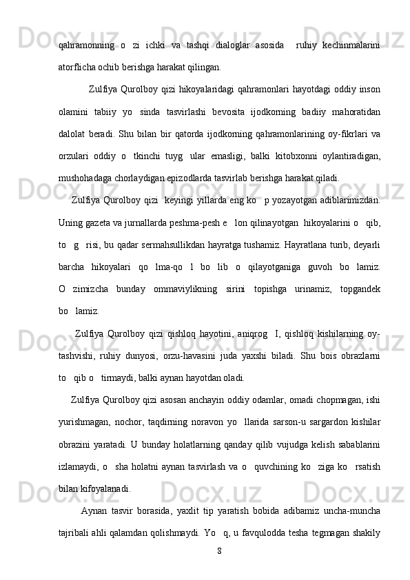 qahramonning   o zi   ichki   va   tashqi   dialoglar   asosida     ruhiy   kechinmalarini
atorflicha ochib berishga harakat qilingan. 
                 Zulfiya Qurolboy qizi  hikoyalaridagi  qahramonlari  hayotdagi  oddiy inson
olamini   tabiiy   yo sinda   tasvirlashi   bevosita   ijodkorning   badiiy   mahoratidan	

dalolat   beradi.   Shu   bilan   bir   qatorda   ijodkorning   qahramonlarining   oy-fikrlari   va
orzulari   oddiy   o tkinchi   tuyg ular   emasligi,   balki   kitobxonni   oylantiradigan,
 
mushohadaga chorlaydigan epizodlarda tasvirlab berishga harakat qiladi.   
       Zulfiya Qurolboy qizi    keyingi  yillarda eng ko p yozayotgan adiblarimizdan.	

Uning gazeta va jurnallarda peshma-pesh e lon qilinayotgan  hikoyalarini o qib,	
 
to g risi, bu qadar sermahsullikdan hayratga tushamiz. Hayratlana turib, deyarli	
 
barcha   hikoyalari   qo lma-qo l   bo lib   o qilayotganiga   guvoh   bo lamiz.	
    
O zimizcha   bunday   ommaviylikning   sirini   topishga   urinamiz,   topgandek	

bo lamiz.

        Zulfiya   Qurolboy   qizi   qishloq   hayotini,   aniqrog I,   qishloq   kishilarning   oy-	

tashvishi,   ruhiy   dunyosi,   orzu-havasini   juda   yaxshi   biladi.   Shu   bois   obrazlarni
to qib o tirmaydi, balki aynan hayotdan oladi. 	
 
       Zulfiya Qurolboy qizi asosan anchayin oddiy odamlar, omadi chopmagan, ishi
yurishmagan,   nochor,   taqdirning   noravon   yo llarida   sarson-u   sargardon   kishilar	

obrazini   yaratadi.   U   bunday   holatlarning   qanday   qilib   vujudga   kelish   sabablarini
izlamaydi,   o sha   holatni   aynan   tasvirlash   va   o quvchining   ko ziga   ko rsatish	
   
bilan kifoyalanadi.
          Aynan   tasvir   borasida,   yaxlit   tip   yaratish   bobida   adibamiz   uncha-muncha
tajribali  ahli  qalamdan qolishmaydi. Yo q, u favqulodda tesha tegmagan shakily	

8 