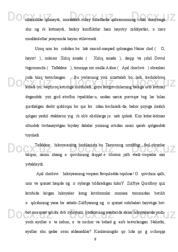izlanishlar   qilmaydi,   murakkab   ruhiy   holatlarda   qahramonning   ichki   dunyosiga
sho ng ib   ketmaydi,   badiiy   konfliktlar   ham   hayotiy   ziddiyatlar,   o zaro  
mushkulotlar jarayonida bayon etilaveradi.
            Uzoq   umr   ko rishdan   bo lak   murod-maqsad   qolmagan   Nazar   chol   (   O,	
  
hayot! ),   xokisor   Xoliq   amaki   (   Xoliq   amaki ),   daqqi   va   johil   Dovul	
  
tegirmonchi ( Tafakkur ), tirnoqqa zor mulla Ashur ( Ajal chorlovi ) obrazlari	
   
juda   tiniq   tasvirlangan.     Bu   yerlarning   yozi   izzattalab   bo ladi,   kechikibroq	
 
keladi-yu, vaqtliroq ketishga shoshiladi, goyo kutguvchilarning badiga urib ketmay
degandek:   yoz   gird   atrofini   tepaliklar-u,   undan   narisi   purviqor   tog lar   bilan	

qurshalgan   dasht   qishloqni   bir   qur   ko zdan   kechiradi-da,   bahor   poyiga   ilashib	

qolgan   yashil   etaklarini   yig ib   olib   olishlarga   jo nab   qoladi.   Kuz   kelar-kelmas	
 
oltindek   tovlanayotgan   biyday   dalalar   yozning   ortidan   unsiz   qarab   qolgandek
tuyuladi .	

      Tafakkur  hikoyasining  boshlanishi bu. Tasvirning  nozikligi , fasl-obrazlar	
 
talqini,   xazin   ohang   o quvchining   diqqat-e tiborini   jalb   etadi-voqealar   sari	
 
yetaklaydi.
        Ajal chorlovi  hikoyasining voqeasi favqulodda topilma! O quvchini qalb,	
  
umr   va   qismat   haqida   og ir   oylarga   toldiradigan   hikoY.   Zulfiya   Qurolboy   qizi	

kitobida   kirgan   hikoyalar   keng   kitobxonlar   ommasi   tomonidan   berilib
o qilishining   yana   bir   sababi-Zulfiyaning   og ir   qismat   sohibalari   hayotiga   bot-	
 
bot murojaat qilishi deb oylaymiz. Ijodkorning asarlarida aksar hikoyalarida yosh-
yosh   ayollar   o ta   zabun,   o ta   nochor   va   behad   g arib   tasvirlangan.   Nahotki,	
  
ayollar   shu   qadar   oson   aldanadilar?   Kimlarningdir   qo lida   qo g irchoqqa	
  
9 