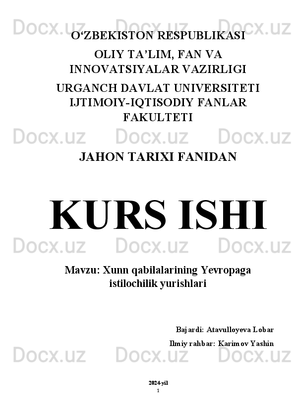 O‘ZBEKISTON RESPUBLIKASI 
OLIY TA’LIM, FAN VA
INNOVATSIYALAR VAZIRLIGI 
URGANCH DAVLAT UNIVERSITETI
IJTIMOIY-IQTISODIY FANLAR
FAKULTETI 
JAHON TARIXI FANIDAN  
KURS ISHI  
Mavzu: Xunn qabilalarining Yevropaga
istilochilik yurishlari  
Bajardi:  Atavulloyeva Lobar  
Ilmiy rahbar: Karimov Yashin 
2024-yil
1 