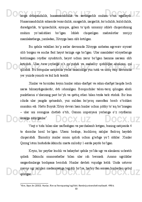 birga   dehqonchilik,   hunarmandchilik   va   savdogarlik   muhim   o rin   egallaydi.ʻ
Hunarmandchilik sohasida temirchilik, misgarlik, zargarlik, ko nchilik, kulolchilik,	
ʻ
duradgorlik,   to qimachilik,   ayniqsa,   gilam   to qish   umumiy   ishlab   chiqarishning	
ʻ ʻ
muhim   yo nalishlari   bo lgan.   Ishlab   chiqarilgan   mahsulotlar   xorijiy	
ʻ ʻ
mamlakatlarga, jumladan, Xitoyga ham olib ketilgan. 
Bu   qabila   vakillari   ko p   asrlar   davomida   Xitoyga   nisbatan   agressiv   siyosat	
ʻ
olib borgan va ancha faol hayot  tarziga ega bo lgan. Ular mamlakat  viloyatlariga	
ʻ
kutilmagan   reydlar   uyushtirib,   hayot   uchun   zarur   bo‘lgan   hamma   narsani   olib
ketishdi.   Ular   turar-joylarga   o‘t   qo‘yishdi   va   mahalliy   qishloqlar   aholisini   qul
qilishdi. Bu bosqinlar natijasida yerlar tanazzulga yuz tutdi va uzoq vaqt davomida
yer yuzida yonish va kul hidi taraldi.
Xunlar va birozdan keyin hunlar rahm-shafqat va rahm-shafqat haqida hech
narsa   bilmaydiganlardir,   deb   ishonilgan.   Bosqinchilar   talon-taroj   qilingan   aholi
punktlarini o‘zlarining past  bo‘yli va qattiq otlari bilan tezda tark etishdi. Bir kun
ichida   ular   jangda   qatnashib,   yuz   mildan   ko‘proq   masofani   bosib   o‘tishlari
mumkin edi. Hatto Buyuk Xitoy devori ham hunlar uchun jiddiy to‘siq bo‘lmagan
–   ular   uni   osongina   chetlab   o‘tib,   Osmon   imperiyasi   yerlariga   o‘z   reydlarini
amalga oshirganlar 5
. 
Vaqt o`tishi bilan ular zaiflashgan va parchalanib ketgan, buning natijasida 4
ta   shoxcha   hosil   bo`lgan.   Ularni   boshqa,   kuchliroq   xalqlar   faolroq   haydab
chiqarishdi.   Shimoliy   xunlar   omon   qolish   uchun   g arbga   yo l   oldilar.   Xunlar	
ʻ ʻ
Qozog iston hududida ikkinchi marta milodiy 1-asrda paydo bo lgan.	
ʻ ʻ
Keyin, bir paytlar kuchli va bahaybat qabila yo lda ugr va alanlarni uchratib	
ʻ
qoladi.   Ikkinchi   munosabatlar   bilan   ular   ish   bermadi.   Ammo   ugriliklar
sargardonlarga   boshpana   berishdi.   Hunlar   davlati   vujudga   keldi.   Unda   ustuvor
mavqe ugr xalqlari madaniyatiga tegishli bo‘lsa, harbiy fan asosan hunlardan qabul
qilingan.
5
 Kim, Xyun Jin (2013). Hunlar, Rim va Yevropaning tug'ilishi. Kembrij universiteti matbuoti. 498-b.
10