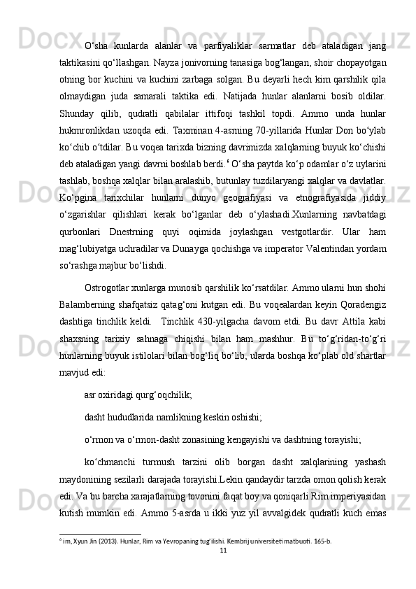 O‘sha   kunlarda   alanlar   va   parfiyaliklar   sarmatlar   deb   ataladigan   jang
taktikasini qo‘llashgan. Nayza jonivorning tanasiga bog‘langan, shoir chopayotgan
otning bor  kuchini  va kuchini  zarbaga  solgan. Bu  deyarli  hech  kim  qarshilik  qila
olmaydigan   juda   samarali   taktika   edi.   Natijada   hunlar   alanlarni   bosib   oldilar.
Shunday   qilib,   qudratli   qabilalar   ittifoqi   tashkil   topdi.   Ammo   unda   hunlar
hukmronlikdan   uzoqda   edi.  Taxminan  4-asrning   70-yillarida  Hunlar   Don  bo ylabʻ
ko chib o tdilar. Bu voqea tarixda bizning davrimizda xalqlarning buyuk ko‘chishi	
ʻ ʻ
deb ataladigan yangi davrni boshlab berdi. 6
 O‘sha paytda ko‘p odamlar o‘z uylarini
tashlab, boshqa xalqlar bilan aralashib, butunlay tuzdilaryangi xalqlar va davlatlar.
Ko‘pgina   tarixchilar   hunlarni   dunyo   geografiyasi   va   etnografiyasida   jiddiy
o‘zgarishlar   qilishlari   kerak   bo‘lganlar   deb   o‘ylashadi.Xunlarning   navbatdagi
qurbonlari   Dnestrning   quyi   oqimida   joylashgan   vestgotlardir.   Ular   ham
mag‘lubiyatga uchradilar va Dunayga qochishga va imperator Valentindan yordam
so‘rashga majbur bo‘lishdi.
Ostrogotlar xunlarga munosib qarshilik ko‘rsatdilar. Ammo ularni hun shohi
Balamberning  shafqatsiz  qatag‘oni  kutgan  edi. Bu  voqealardan  keyin  Qoradengiz
dashtiga   tinchlik   keldi.     Tinchlik   430-yilgacha   davom   etdi.   Bu   davr   Attila   kabi
shaxsning   tarixiy   sahnaga   chiqishi   bilan   ham   mashhur.   Bu   to‘g‘ridan-to‘g‘ri
hunlarning buyuk istilolari bilan bog‘liq bo‘lib, ularda boshqa ko‘plab old shartlar
mavjud edi:
asr oxiridagi qurg‘oqchilik;
dasht hududlarida namlikning keskin oshishi;
o‘rmon va o‘rmon-dasht zonasining kengayishi va dashtning torayishi;
ko chmanchi   turmush   tarzini   olib   borgan   dasht   xalqlarining   yashash	
ʻ
maydonining sezilarli darajada torayishi.Lekin qandaydir tarzda omon qolish kerak
edi. Va bu barcha xarajatlarning tovonini faqat boy va qoniqarli Rim imperiyasidan
kutish   mumkin   edi.   Ammo   5-asrda   u   ikki   yuz   yil   avvalgidek   qudratli   kuch   emas
6
 im, Xyun Jin (2013). Hunlar, Rim va Yevropaning tug'ilishi. Kembrij universiteti matbuoti. 165-b. 
11 